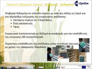 www.sunshineproject.eu
SUNSHINE - Smart UrbaN ServIces for Higher eNergy Efficiency (GA no: 325161)
Πιλοτική Εφαρμογή Λαμίας - Σενάριο 1 - Δεδομένα
Ψηφιακά δεδομένα σε επίπεδο κτιρίου με κάλυψη πόλης ως input για
τον αλγόριθμο εκτίμησης της ενεργειακής απόδοσης:
• Κατόψεις κτιρίων σε 2 διαστάσεις
• Έτος κατασκευής
• Ύψος
Ενεργειακά πιστοποιητικά ως δεδομένα αναφοράς για την επαλήθευση
της εκτίμησης (90 πιστοποιητικά)
Περαιτέρω επαλήθευση της απόδοσης μέσω επιτόπιας έρευνας
με χρήση της εφαρμογής Map4date
 