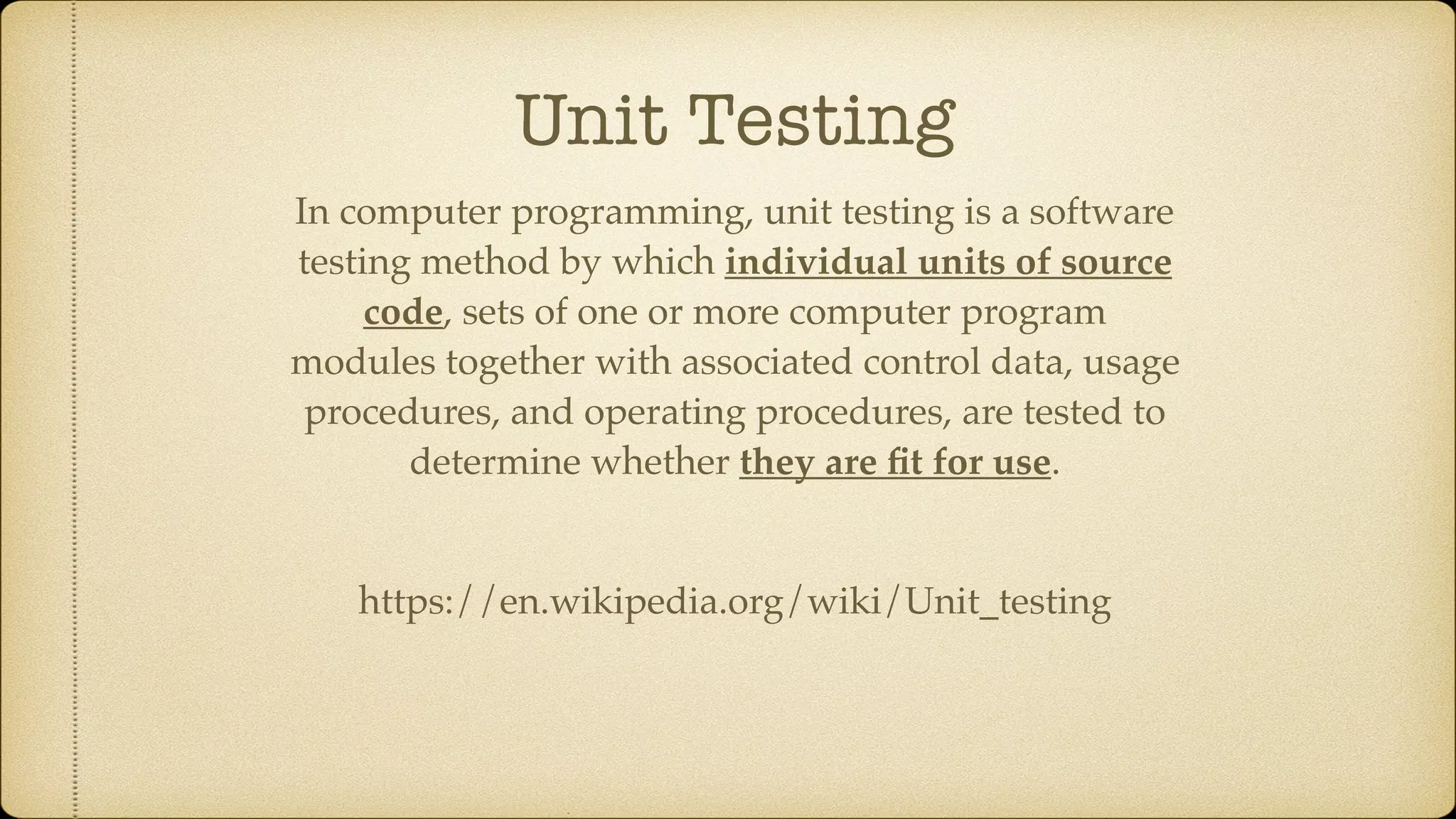 Unit Testing In computer programming, unit testing is a software testing method by which individual units of source code, sets of one or more computer program modules together with associated control data, usage procedures, and operating procedures, are tested to determine whether they are ﬁt for use. https://en.wikipedia.org/wiki/Unit_testing 