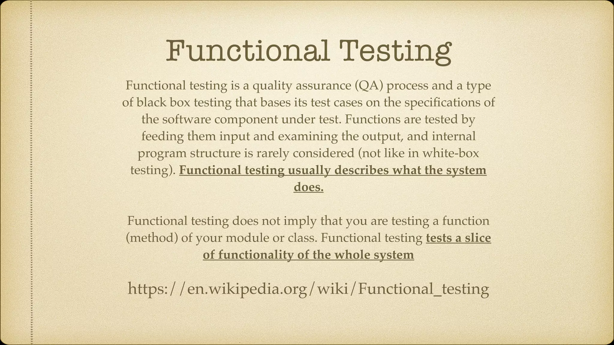 Functional Testing Functional testing is a quality assurance (QA) process and a type of black box testing that bases its test cases on the speciﬁcations of the software component under test. Functions are tested by feeding them input and examining the output, and internal program structure is rarely considered (not like in white-box testing). Functional testing usually describes what the system does. Functional testing does not imply that you are testing a function (method) of your module or class. Functional testing tests a slice of functionality of the whole system https://en.wikipedia.org/wiki/Functional_testing 