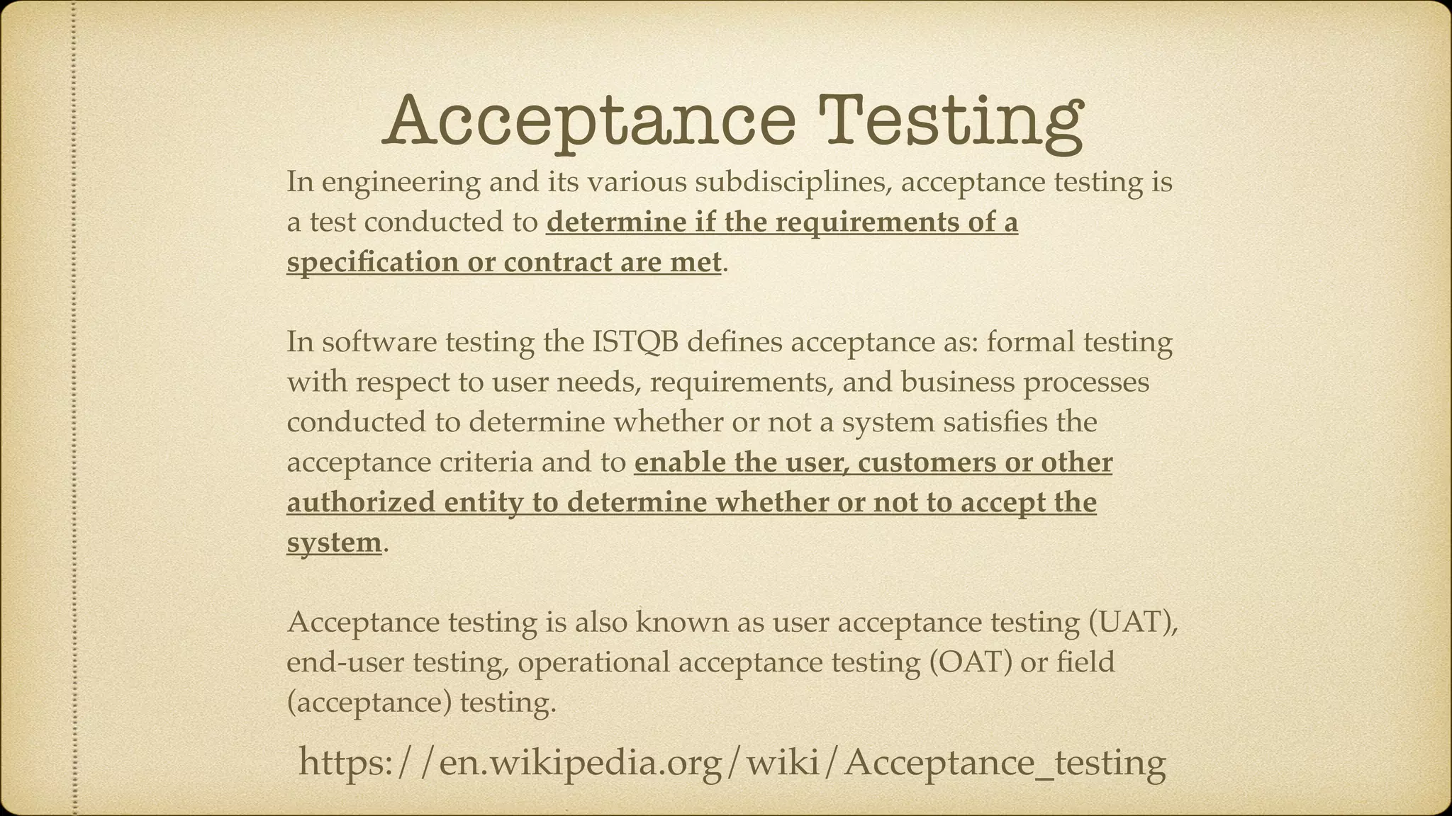 Acceptance Testing In engineering and its various subdisciplines, acceptance testing is a test conducted to determine if the requirements of a speciﬁcation or contract are met. In software testing the ISTQB deﬁnes acceptance as: formal testing with respect to user needs, requirements, and business processes conducted to determine whether or not a system satisﬁes the acceptance criteria and to enable the user, customers or other authorized entity to determine whether or not to accept the system. Acceptance testing is also known as user acceptance testing (UAT), end-user testing, operational acceptance testing (OAT) or ﬁeld (acceptance) testing. https://en.wikipedia.org/wiki/Acceptance_testing 