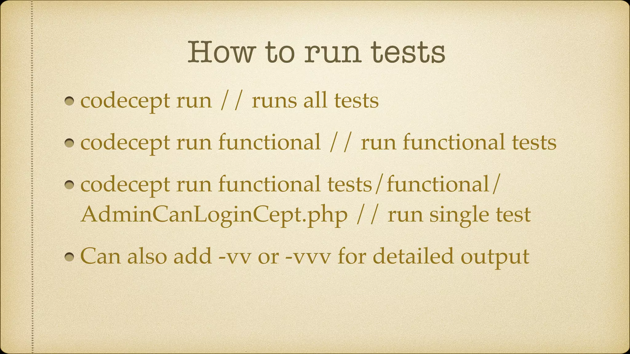 How to run tests codecept run // runs all tests codecept run functional // run functional tests codecept run functional tests/functional/ AdminCanLoginCept.php // run single test Can also add -vv or -vvv for detailed output 