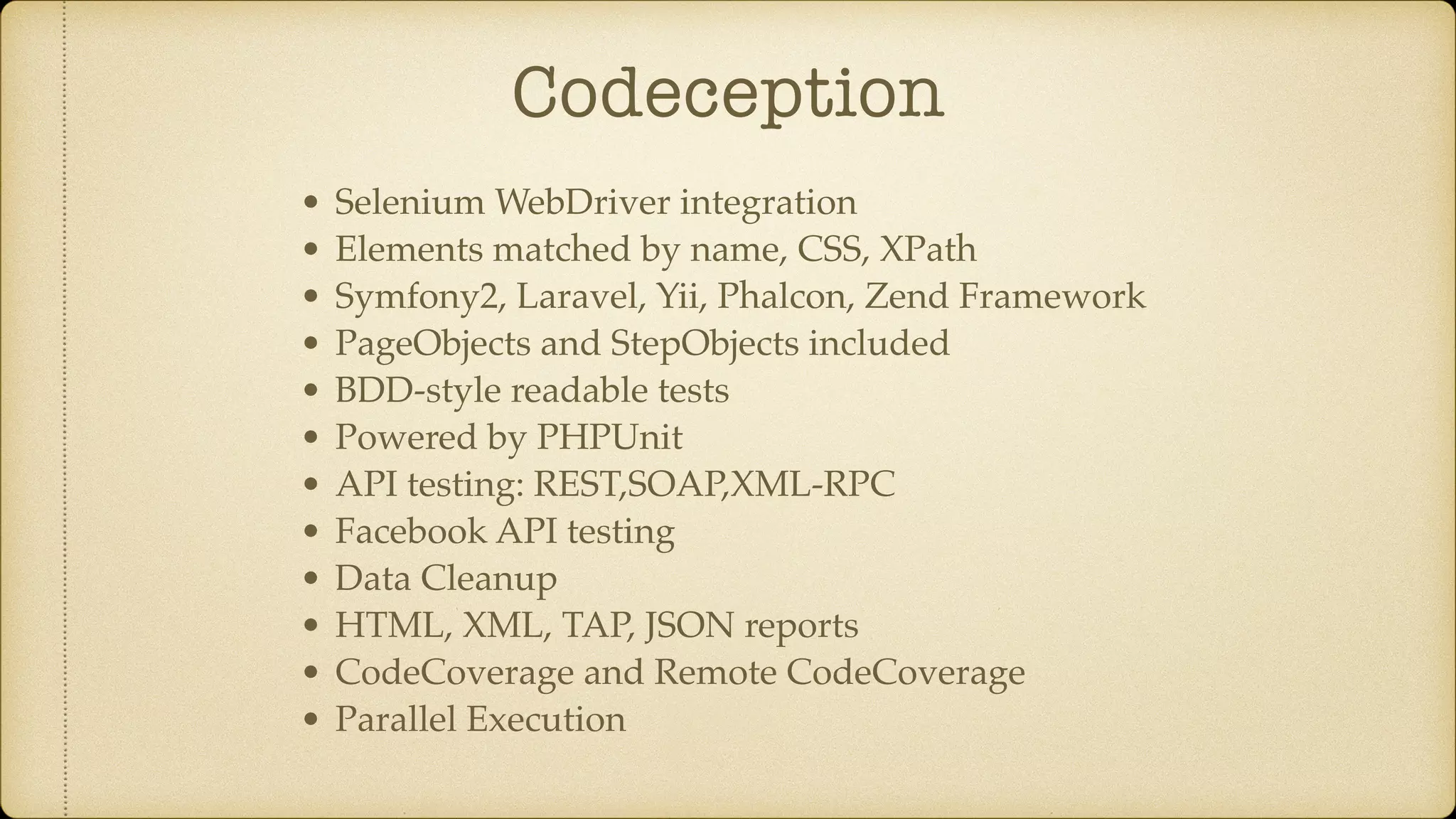 Codeception • Selenium WebDriver integration • Elements matched by name, CSS, XPath • Symfony2, Laravel, Yii, Phalcon, Zend Framework • PageObjects and StepObjects included • BDD-style readable tests • Powered by PHPUnit • API testing: REST,SOAP,XML-RPC • Facebook API testing • Data Cleanup • HTML, XML, TAP, JSON reports • CodeCoverage and Remote CodeCoverage • Parallel Execution 