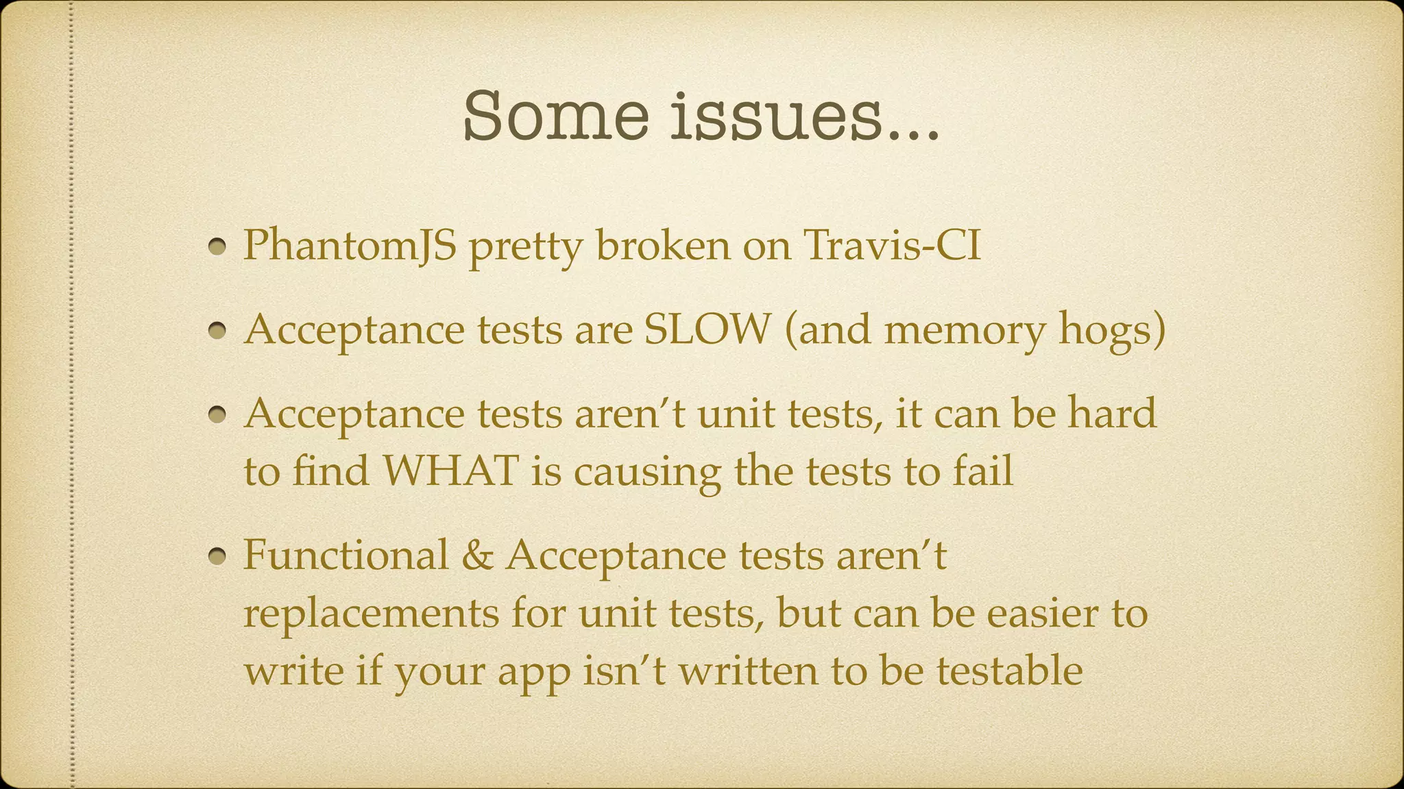 Some issues… PhantomJS pretty broken on Travis-CI Acceptance tests are SLOW (and memory hogs) Acceptance tests aren’t unit tests, it can be hard to ﬁnd WHAT is causing the tests to fail Functional & Acceptance tests aren’t replacements for unit tests, but can be easier to write if your app isn’t written to be testable 