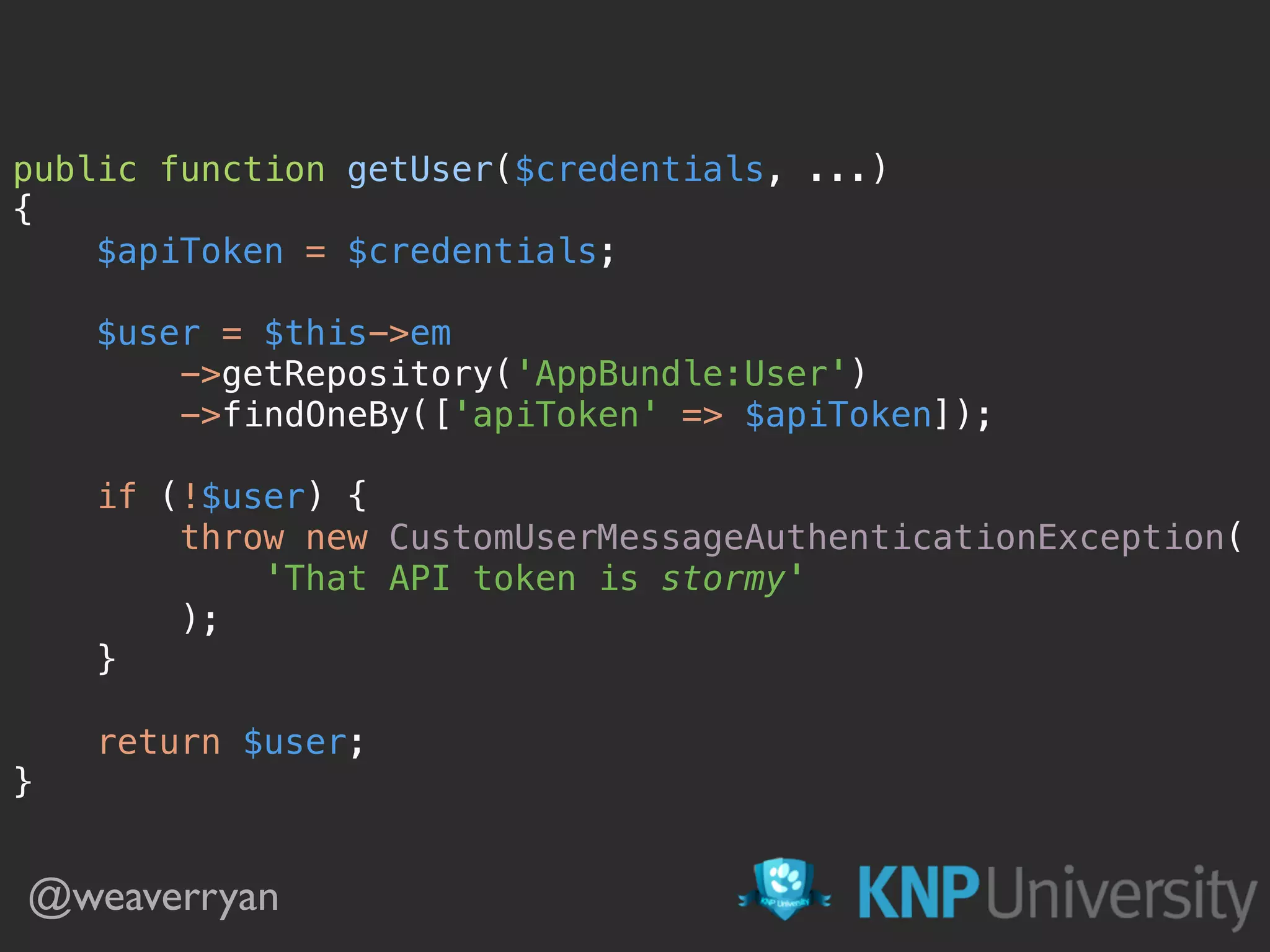 public function getUser($credentials, ...)  {  $apiToken = $credentials;    $user = $this->em  ->getRepository('AppBundle:User')  ->findOneBy(['apiToken' => $apiToken]);    if (!$user) {  throw new CustomUserMessageAuthenticationException(  'That API token is stormy'  );  }    return $user;  } @weaverryan 