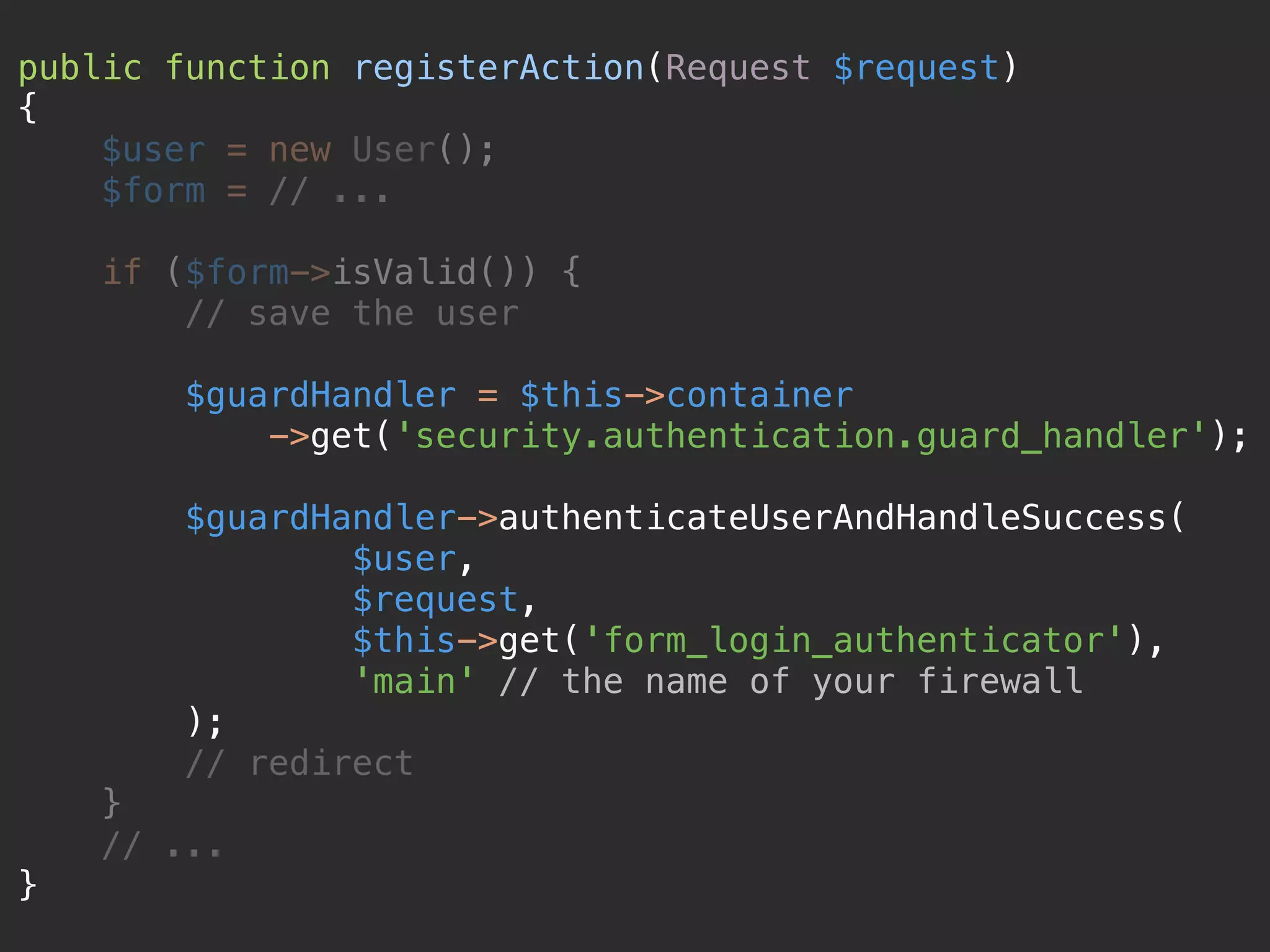 public function registerAction(Request $request)  {  $user = new User();  $form = // ...    if ($form->isValid()) {  // save the user    $guardHandler = $this->container  ->get('security.authentication.guard_handler');    $guardHandler->authenticateUserAndHandleSuccess(  $user,  $request,  $this->get('form_login_authenticator'),  'main' // the name of your firewall  );  // redirect  }  // ...  } 