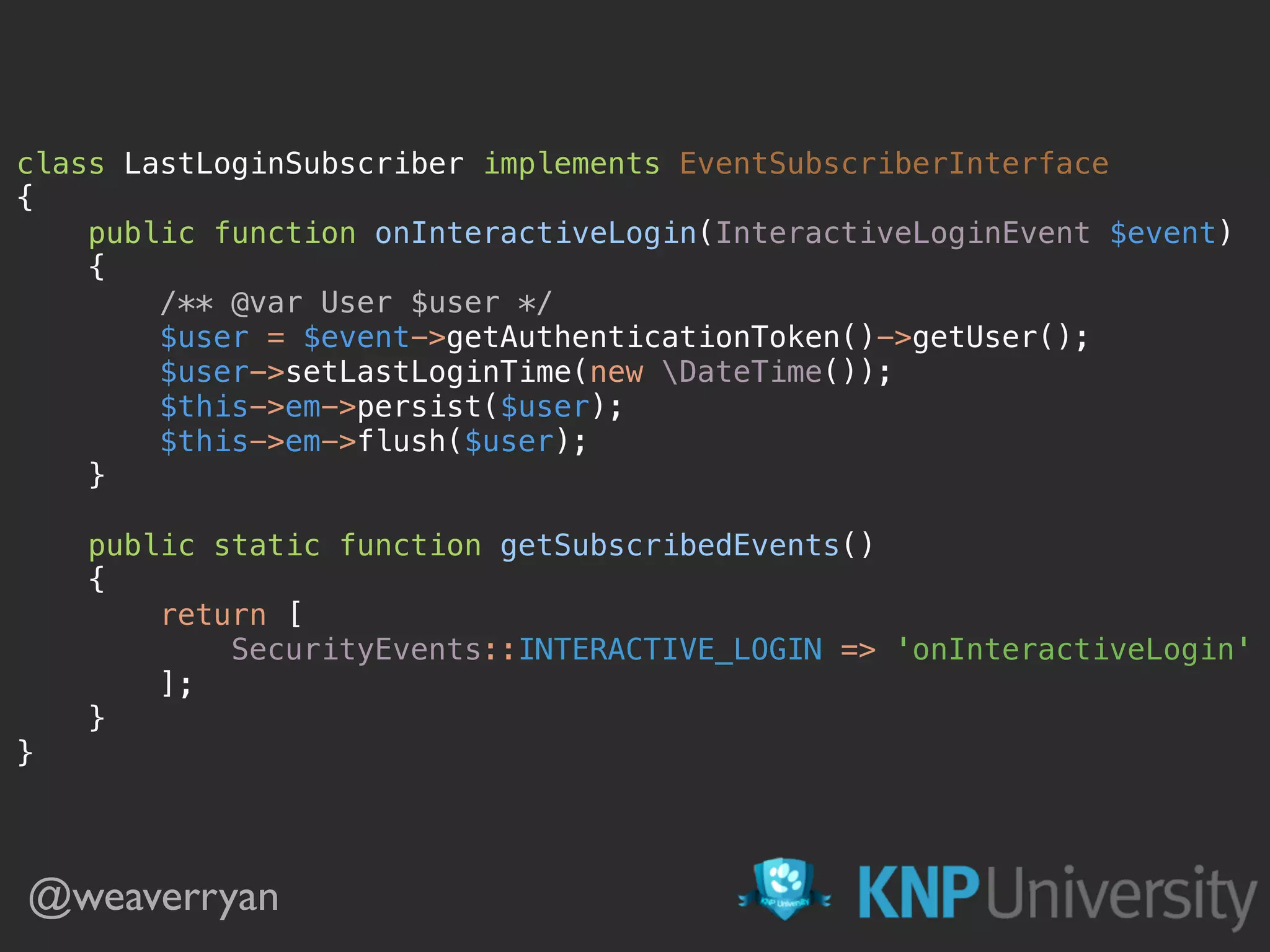 class LastLoginSubscriber implements EventSubscriberInterface  {  public function onInteractiveLogin(InteractiveLoginEvent $event)  {  /** @var User $user */  $user = $event->getAuthenticationToken()->getUser();  $user->setLastLoginTime(new DateTime());  $this->em->persist($user);  $this->em->flush($user);  }    public static function getSubscribedEvents()  {  return [  SecurityEvents::INTERACTIVE_LOGIN => 'onInteractiveLogin'  ];  }  }  @weaverryan 