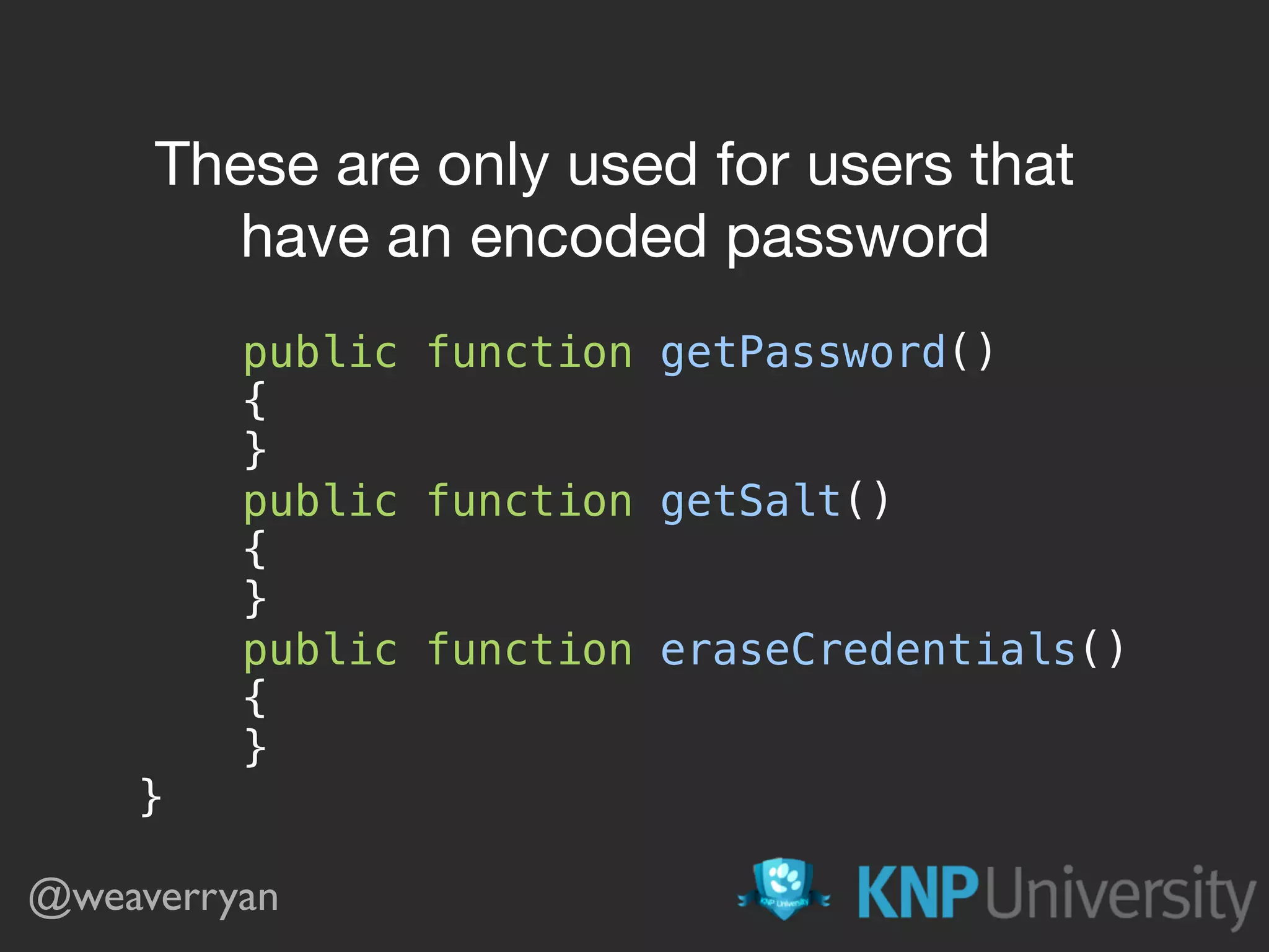 @weaverryan class User implements UserInterface  {  // …   public function getPassword()  {  }  public function getSalt()  {  }  public function eraseCredentials()  {  }  } These are only used for users that have an encoded password 