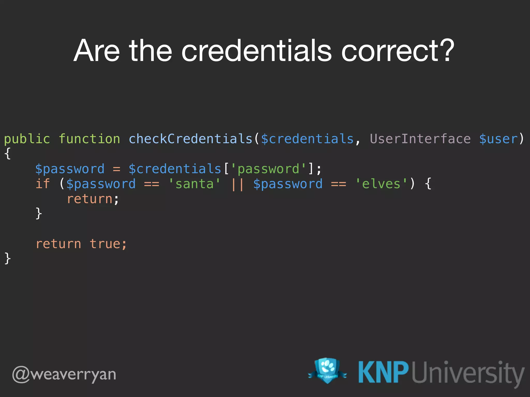 public function checkCredentials($credentials, UserInterface $user)  {  $password = $credentials['password'];  if ($password == 'santa' || $password == 'elves') {  return;  }    return true;  } Are the credentials correct? @weaverryan 