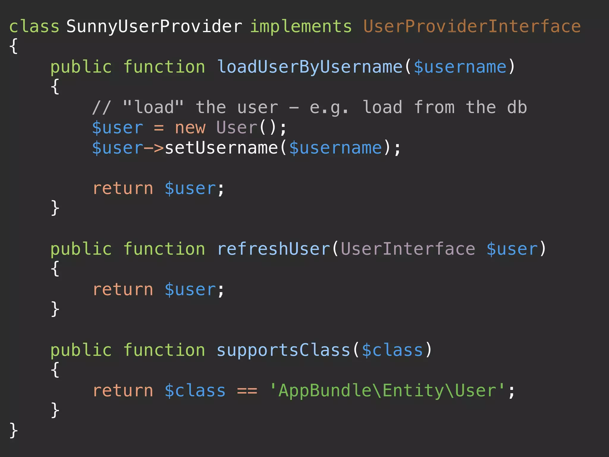 class SunnyUserProvider implements UserProviderInterface  {  public function loadUserByUsername($username)  {  // "load" the user - e.g. load from the db  $user = new User();  $user->setUsername($username);    return $user;  }    public function refreshUser(UserInterface $user)  {  return $user;  }    public function supportsClass($class)  {  return $class == 'AppBundleEntityUser';  }  } 