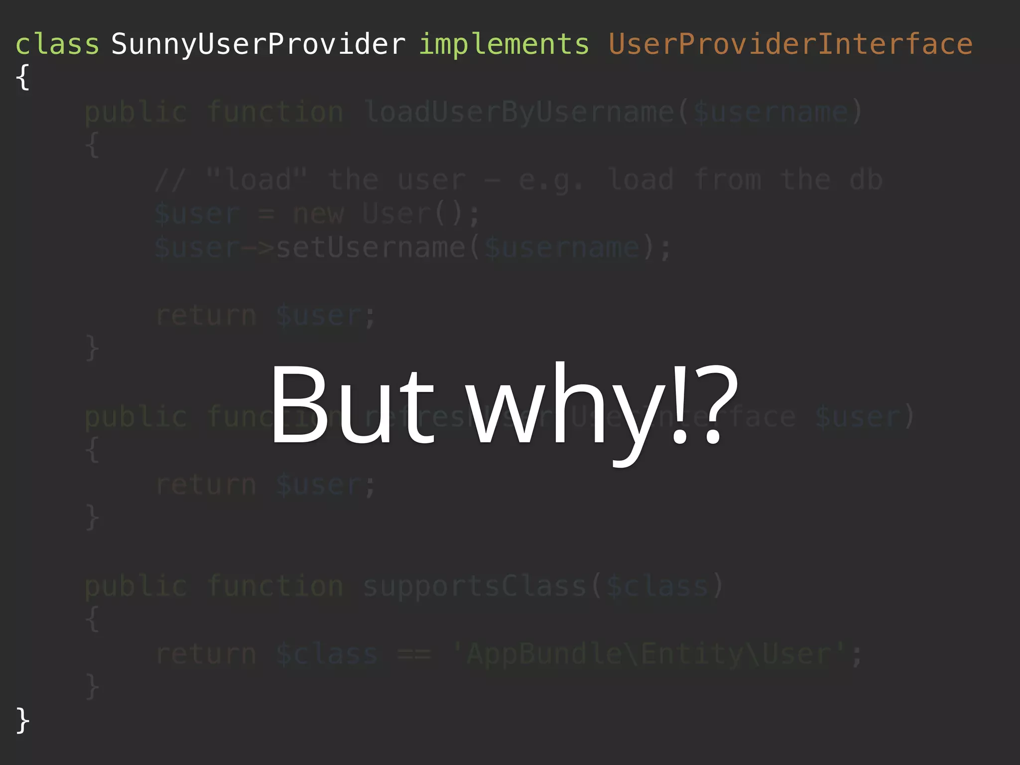 class SunnyUserProvider implements UserProviderInterface  {  public function loadUserByUsername($username)  {  // "load" the user - e.g. load from the db  $user = new User();  $user->setUsername($username);    return $user;  }    public function refreshUser(UserInterface $user)  {  return $user;  }    public function supportsClass($class)  {  return $class == 'AppBundleEntityUser';  }  } But why!? 