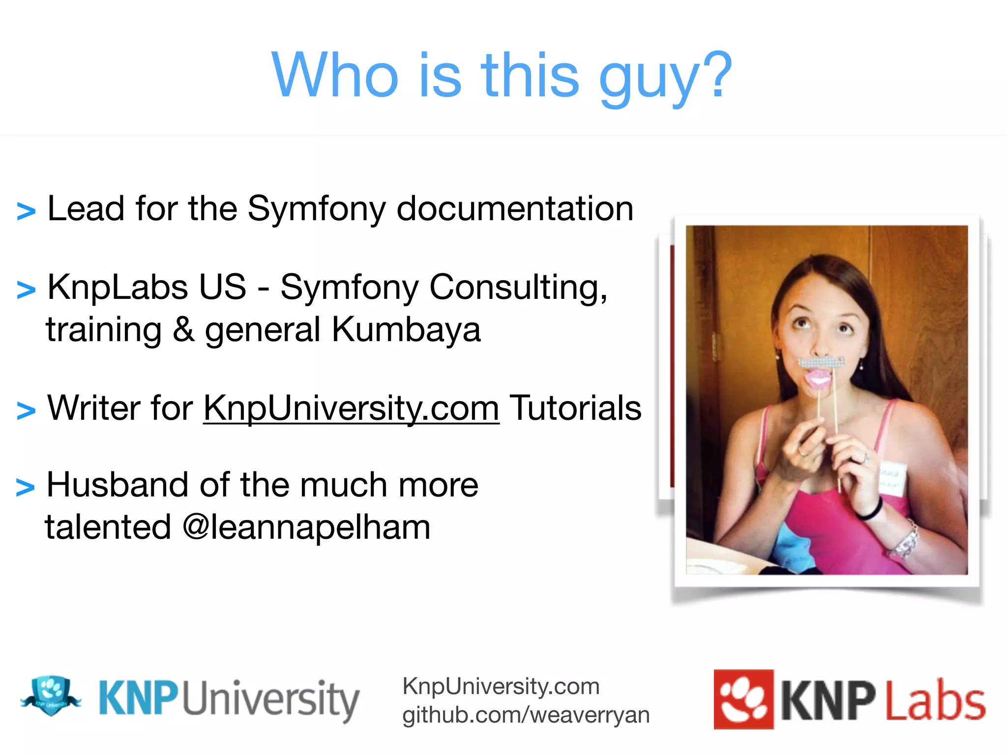 KnpUniversity.com github.com/weaverryan Who is this guy? > Lead for the Symfony documentation  > KnpLabs US - Symfony Consulting, training & general Kumbaya > Writer for KnpUniversity.com Tutorials > Husband of the much more talented @leannapelham 