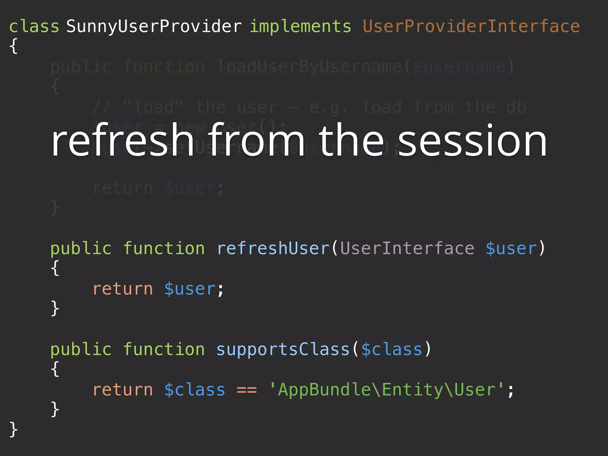 class SunnyUserProvider implements UserProviderInterface  {  public function loadUserByUsername($username)  {  // "load" the user - e.g. load from the db  $user = new User();  $user->setUsername($username);    return $user;  }    public function refreshUser(UserInterface $user)  {  return $user;  }    public function supportsClass($class)  {  return $class == 'AppBundleEntityUser';  }  } refresh from the session 