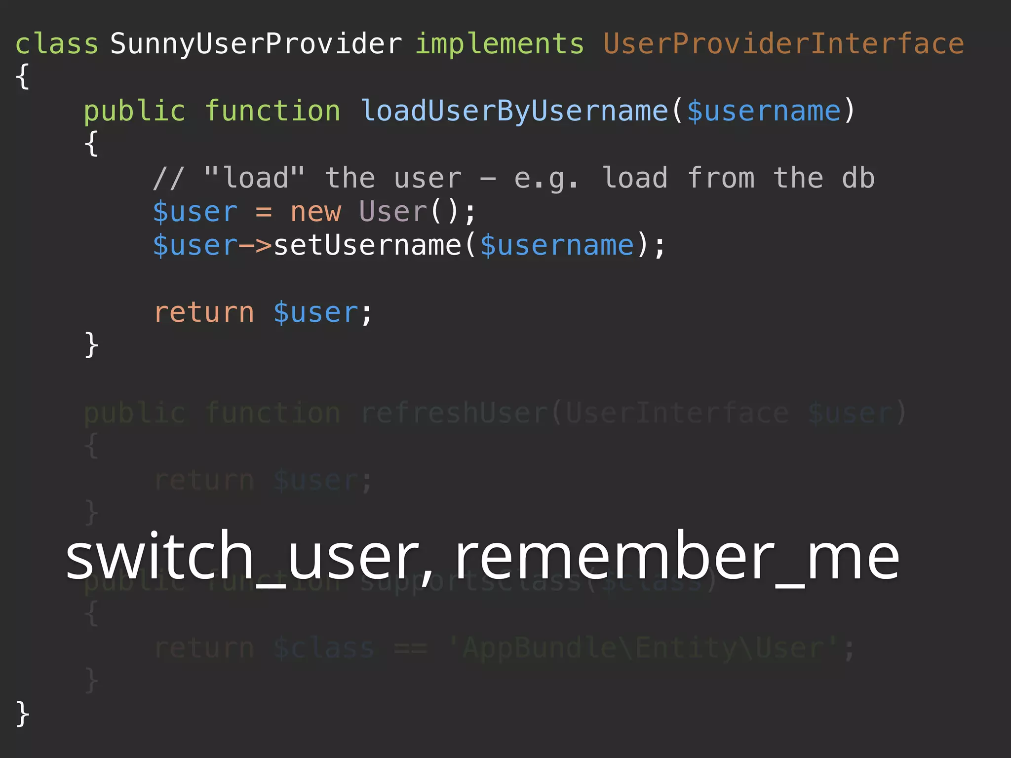 class SunnyUserProvider implements UserProviderInterface  {  public function loadUserByUsername($username)  {  // "load" the user - e.g. load from the db  $user = new User();  $user->setUsername($username);    return $user;  }    public function refreshUser(UserInterface $user)  {  return $user;  }    public function supportsClass($class)  {  return $class == 'AppBundleEntityUser';  }  } switch_user, remember_me 