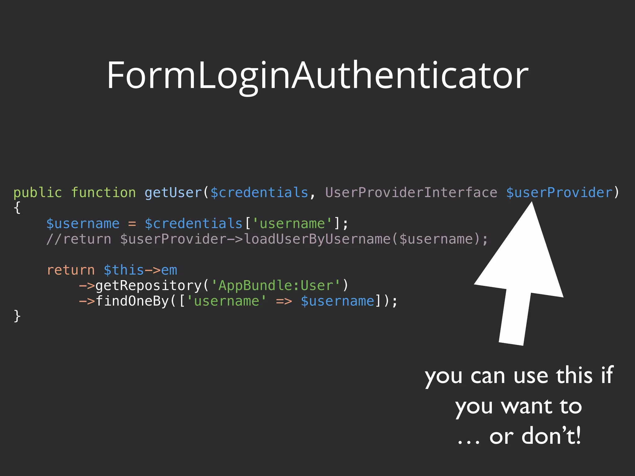 public function getUser($credentials, UserProviderInterface $userProvider)  {  $username = $credentials['username'];  //return $userProvider->loadUserByUsername($username);    return $this->em  ->getRepository('AppBundle:User')  ->findOneBy(['username' => $username]);  } FormLoginAuthenticator you can use this if you want to … or don’t! 