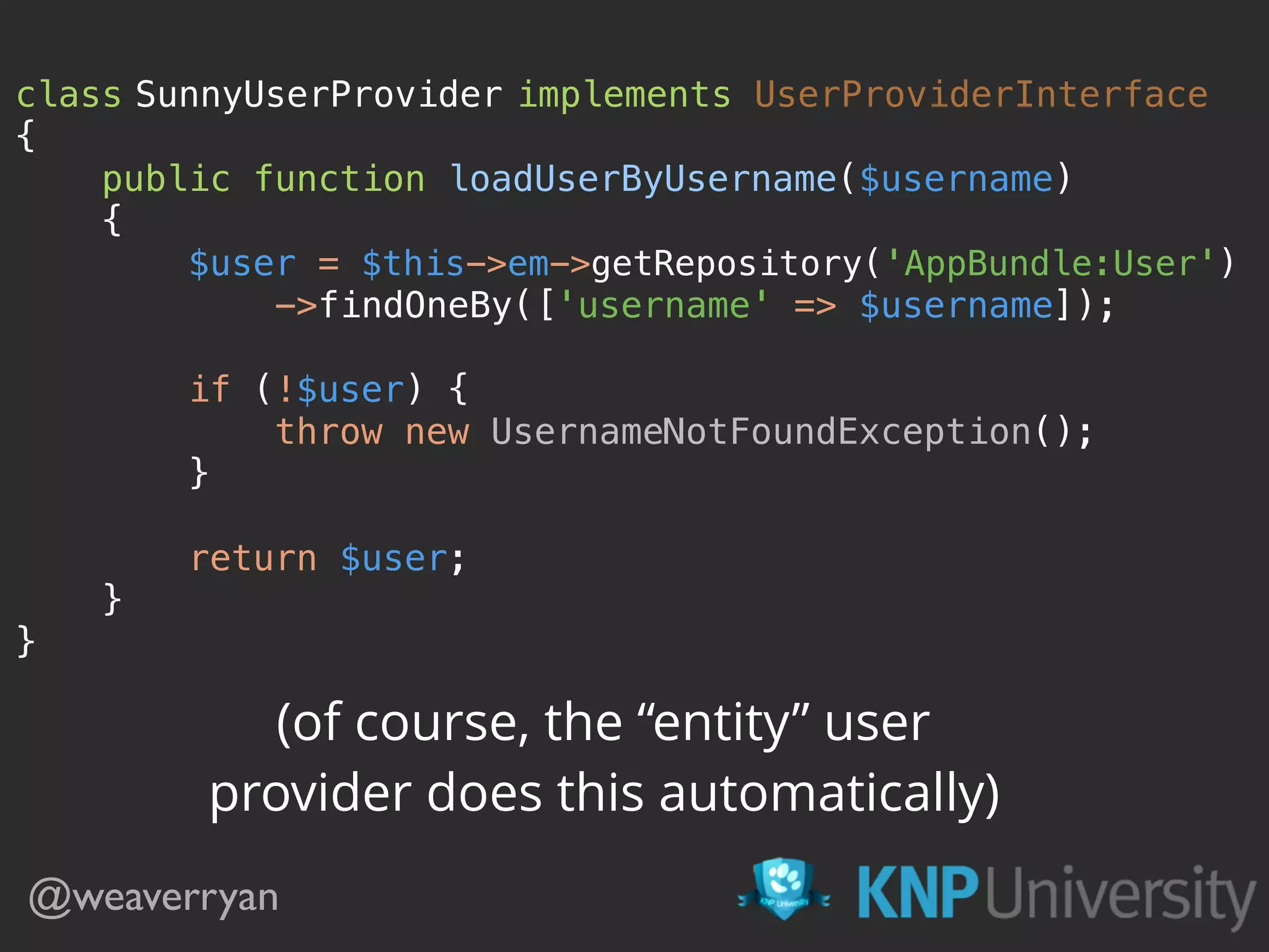 class SunnyUserProvider implements UserProviderInterface  {  public function loadUserByUsername($username)  {  $user = $this->em->getRepository('AppBundle:User')  ->findOneBy(['username' => $username]);    if (!$user) {  throw new UsernameNotFoundException();  }    return $user;  }  } @weaverryan (of course, the “entity” user provider does this automatically) 