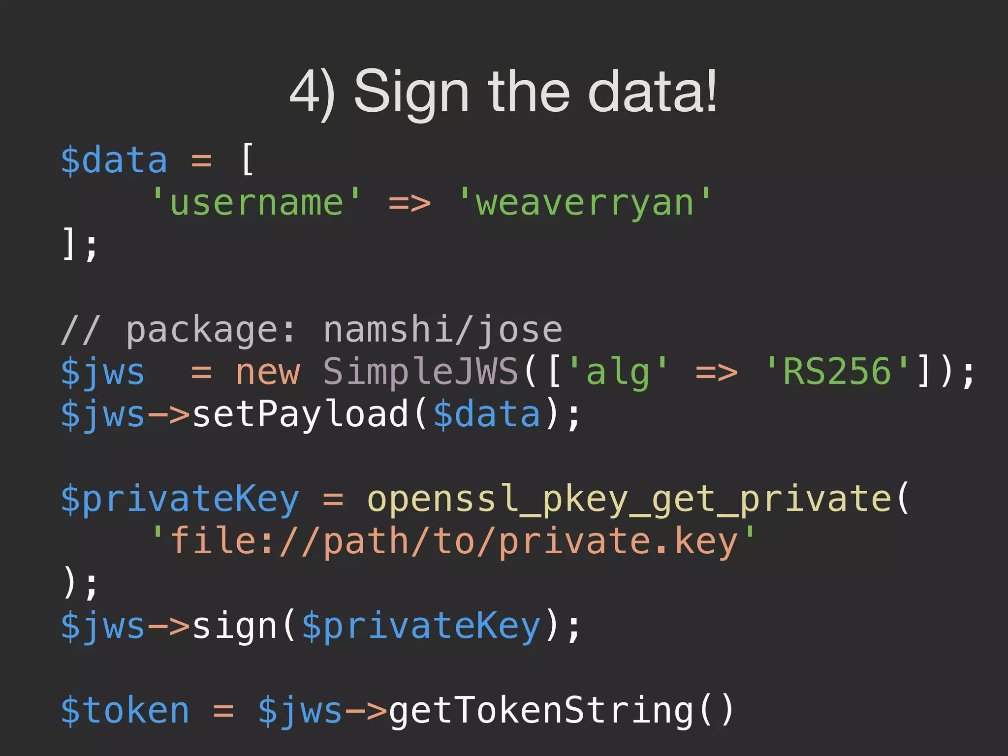 4) Sign the data! $data = [  'username' => 'weaverryan'  ];    // package: namshi/jose  $jws = new SimpleJWS(['alg' => 'RS256']);  $jws->setPayload($data);    $privateKey = openssl_pkey_get_private(  'file://path/to/private.key'  );  $jws->sign($privateKey);    $token = $jws->getTokenString()  