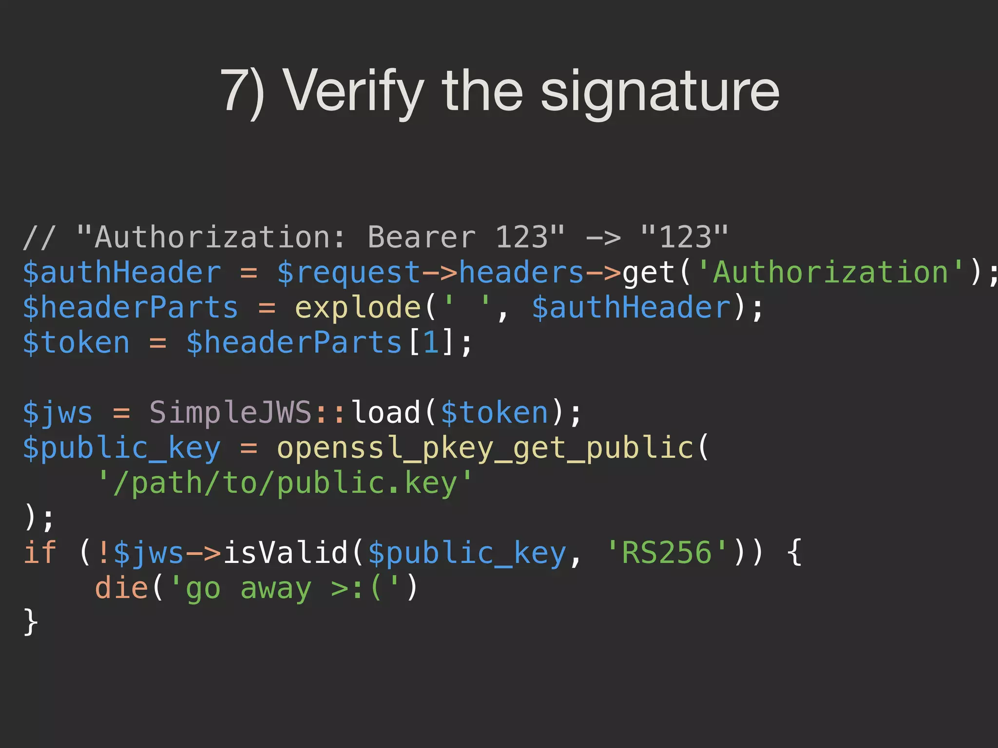 7) Verify the signature // "Authorization: Bearer 123" -> "123"  $authHeader = $request->headers->get('Authorization'); $headerParts = explode(' ', $authHeader);  $token = $headerParts[1];    $jws = SimpleJWS::load($token);  $public_key = openssl_pkey_get_public(  '/path/to/public.key'  );  if (!$jws->isValid($public_key, 'RS256')) {  die('go away >:(')  } 