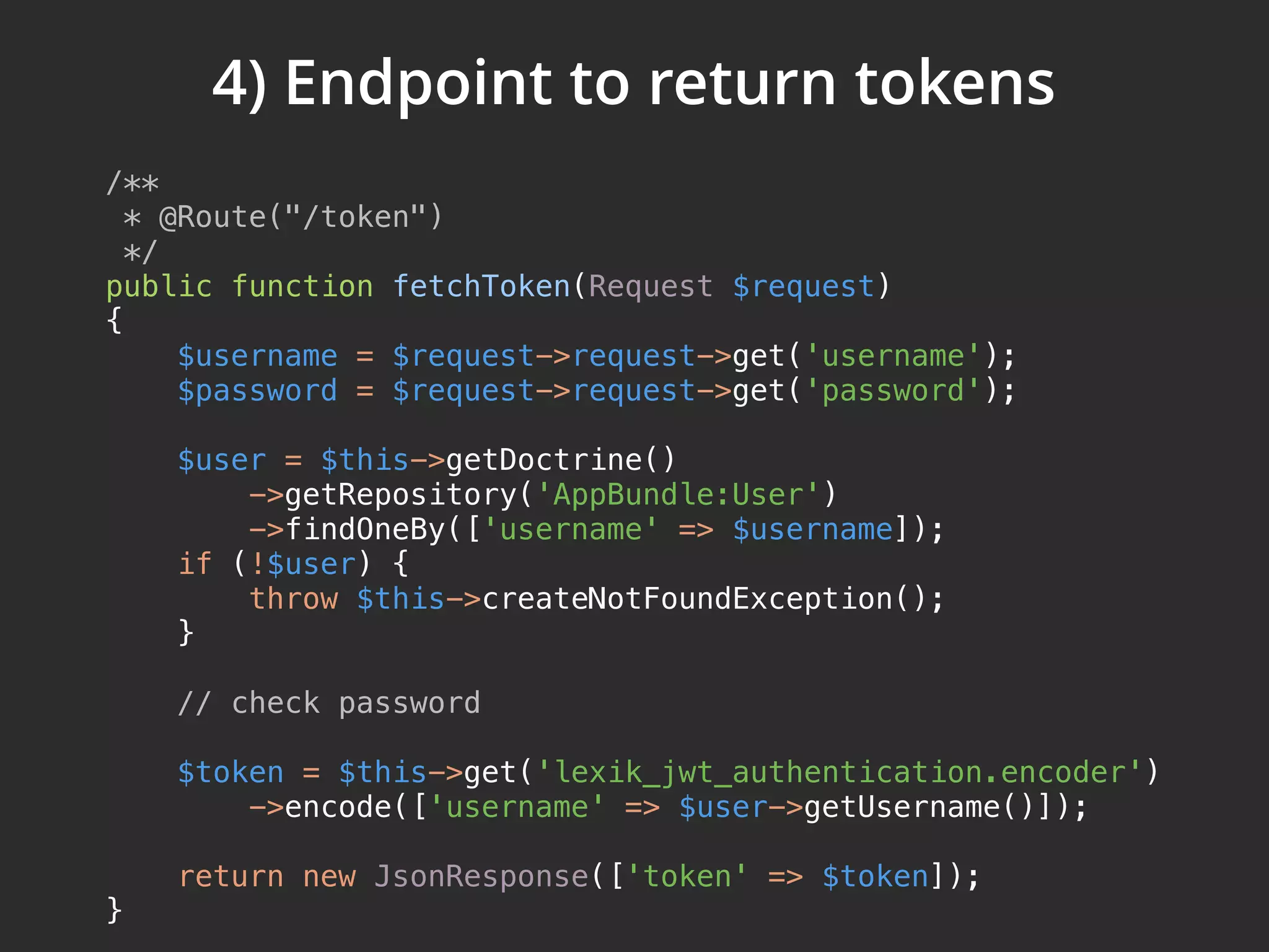 4) Endpoint to return tokens /**  * @Route("/token")  */  public function fetchToken(Request $request)  {  $username = $request->request->get('username');  $password = $request->request->get('password');    $user = $this->getDoctrine()  ->getRepository('AppBundle:User')  ->findOneBy(['username' => $username]);  if (!$user) {  throw $this->createNotFoundException();  }    // check password    $token = $this->get('lexik_jwt_authentication.encoder')  ->encode(['username' => $user->getUsername()]);    return new JsonResponse(['token' => $token]);  } 