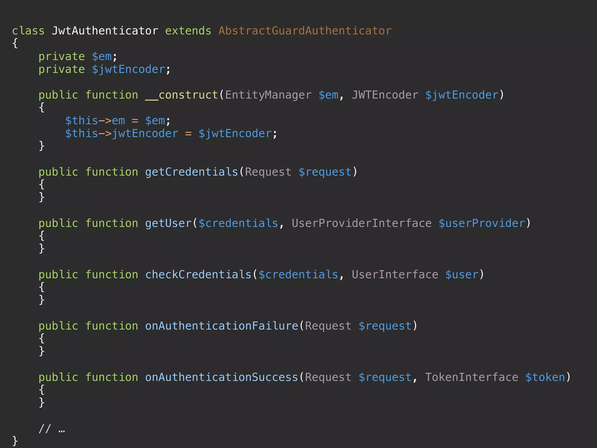 class JwtAuthenticator extends AbstractGuardAuthenticator  { private $em;  private $jwtEncoder;    public function __construct(EntityManager $em, JWTEncoder $jwtEncoder)  {  $this->em = $em;  $this->jwtEncoder = $jwtEncoder;  }   public function getCredentials(Request $request)  {  }    public function getUser($credentials, UserProviderInterface $userProvider)  {  }    public function checkCredentials($credentials, UserInterface $user)  {  }    public function onAuthenticationFailure(Request $request)  {  }    public function onAuthenticationSuccess(Request $request, TokenInterface $token)  {  }    // …  } 
