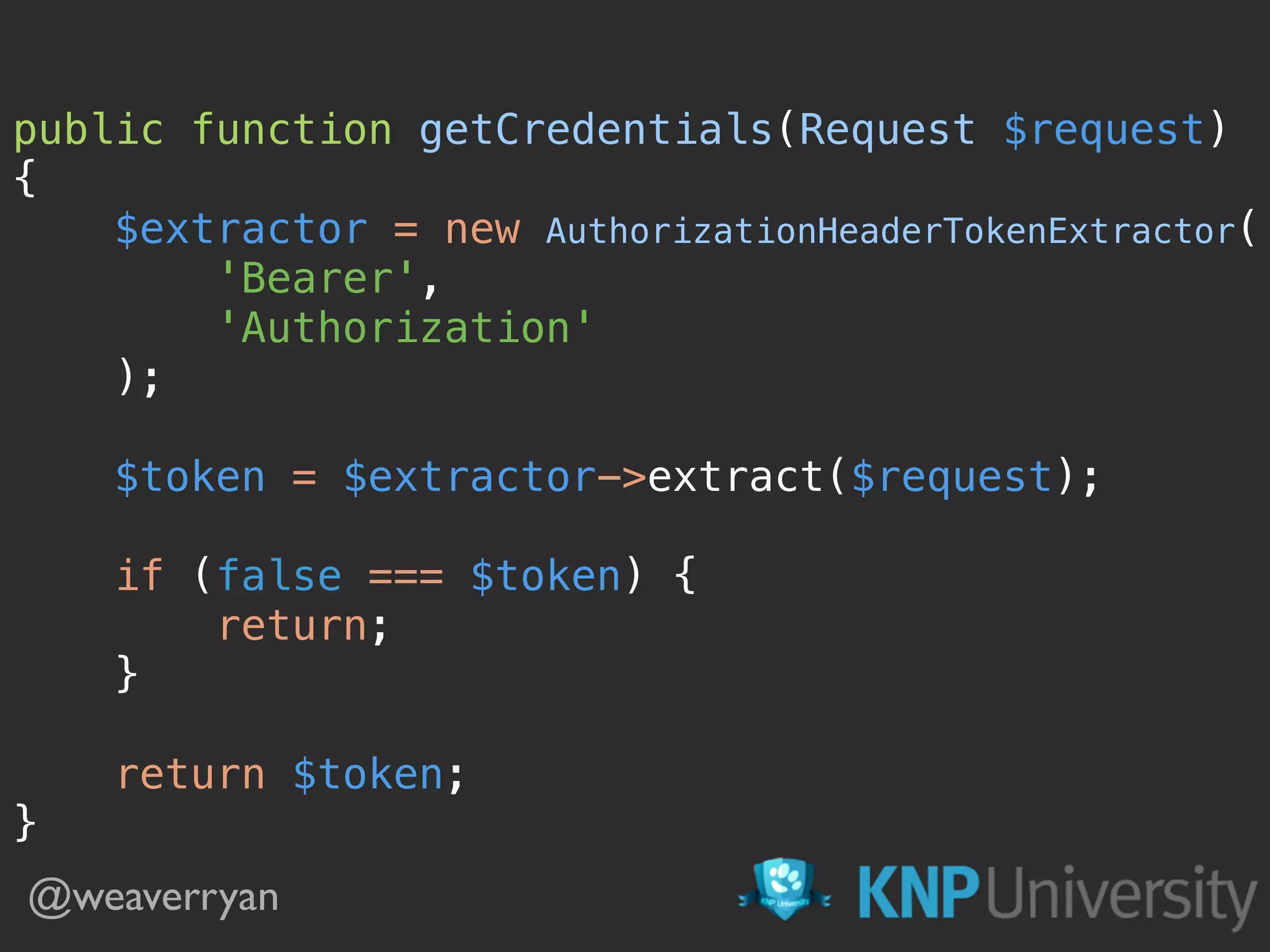 public function getCredentials(Request $request)  {  $extractor = new AuthorizationHeaderTokenExtractor(  'Bearer',  'Authorization'  );    $token = $extractor->extract($request);    if (false === $token) {  return;  }    return $token;  } @weaverryan 