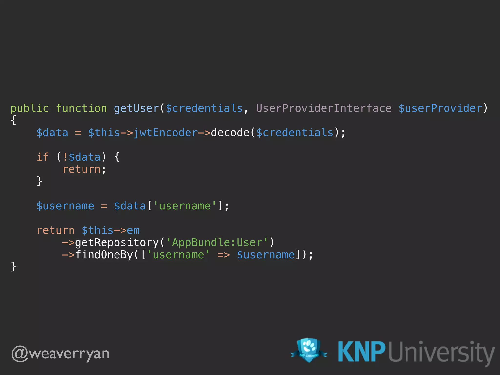 public function getUser($credentials, UserProviderInterface $userProvider)  {  $data = $this->jwtEncoder->decode($credentials);    if (!$data) {  return;  }    $username = $data['username'];    return $this->em  ->getRepository('AppBundle:User')  ->findOneBy(['username' => $username]);  } @weaverryan 