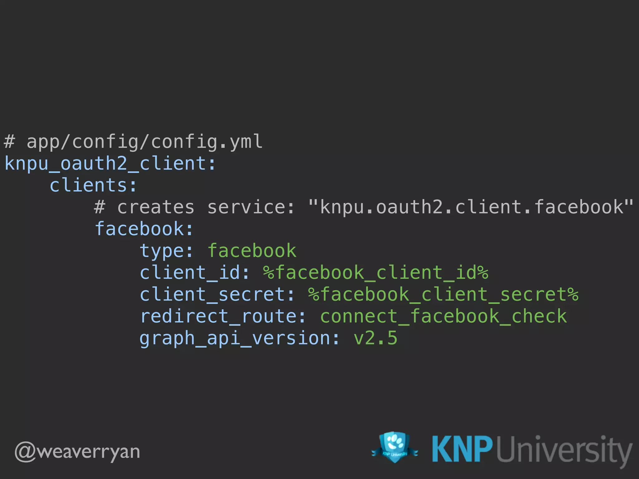 @weaverryan # app/config/config.yml  knpu_oauth2_client:  clients:  # creates service: "knpu.oauth2.client.facebook"  facebook:  type: facebook  client_id: %facebook_client_id%  client_secret: %facebook_client_secret%  redirect_route: connect_facebook_check  graph_api_version: v2.5 