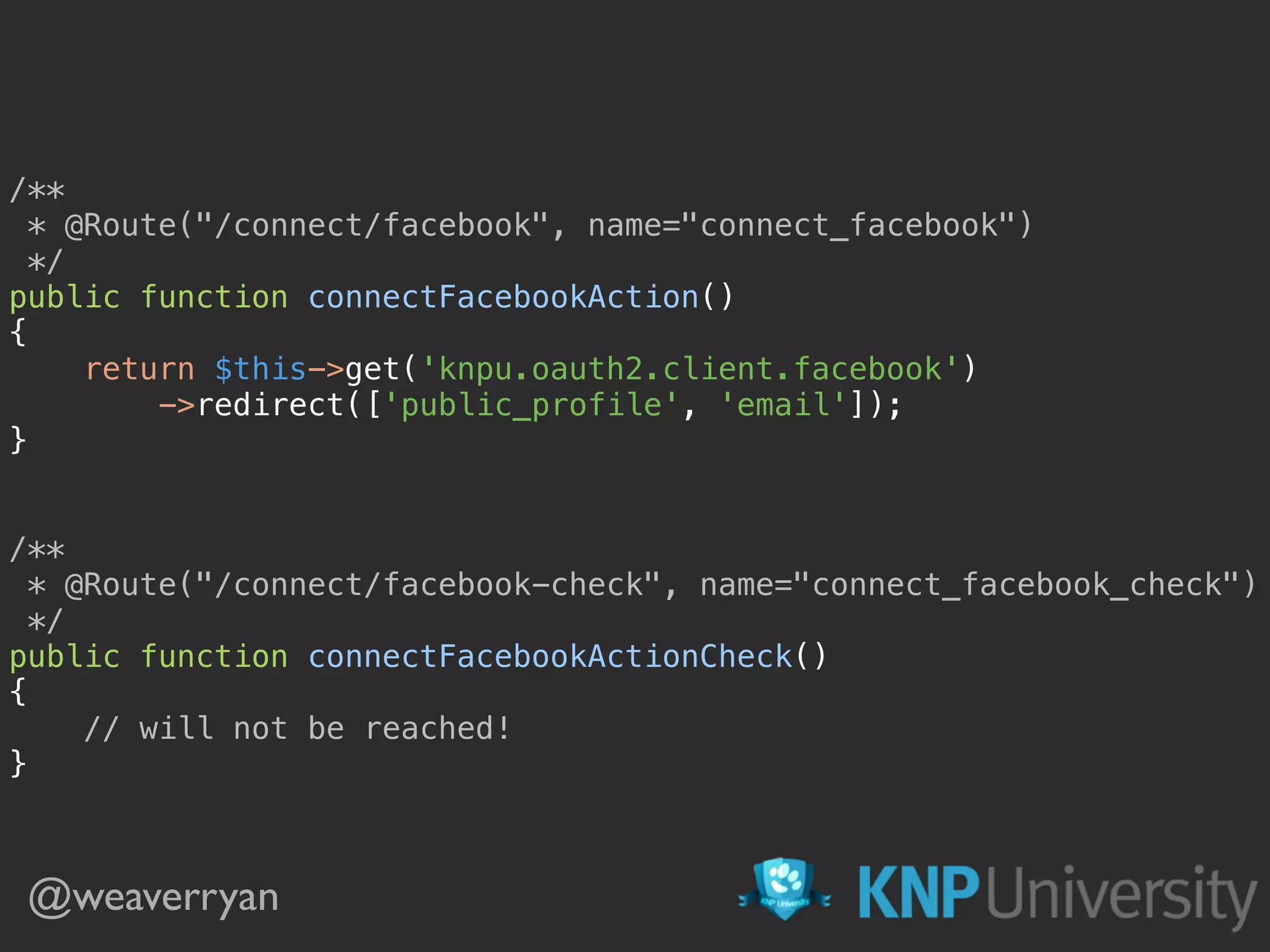 @weaverryan /**  * @Route("/connect/facebook", name="connect_facebook")  */  public function connectFacebookAction()  {  return $this->get('knpu.oauth2.client.facebook')  ->redirect(['public_profile', 'email']);  }    /**  * @Route("/connect/facebook-check", name="connect_facebook_check")  */  public function connectFacebookActionCheck()  {  // will not be reached!  } 