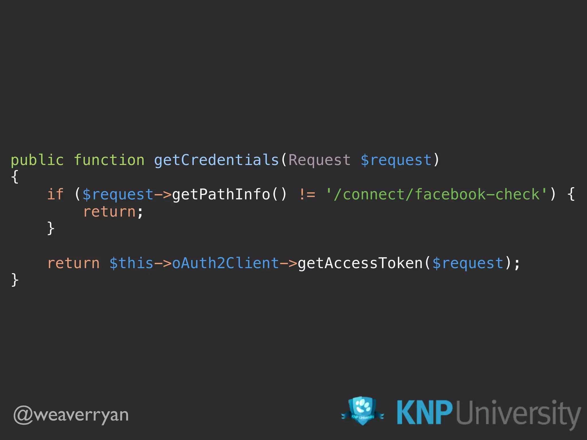 public function getCredentials(Request $request)  {  if ($request->getPathInfo() != '/connect/facebook-check') {  return;  }    return $this->oAuth2Client->getAccessToken($request);  } @weaverryan 