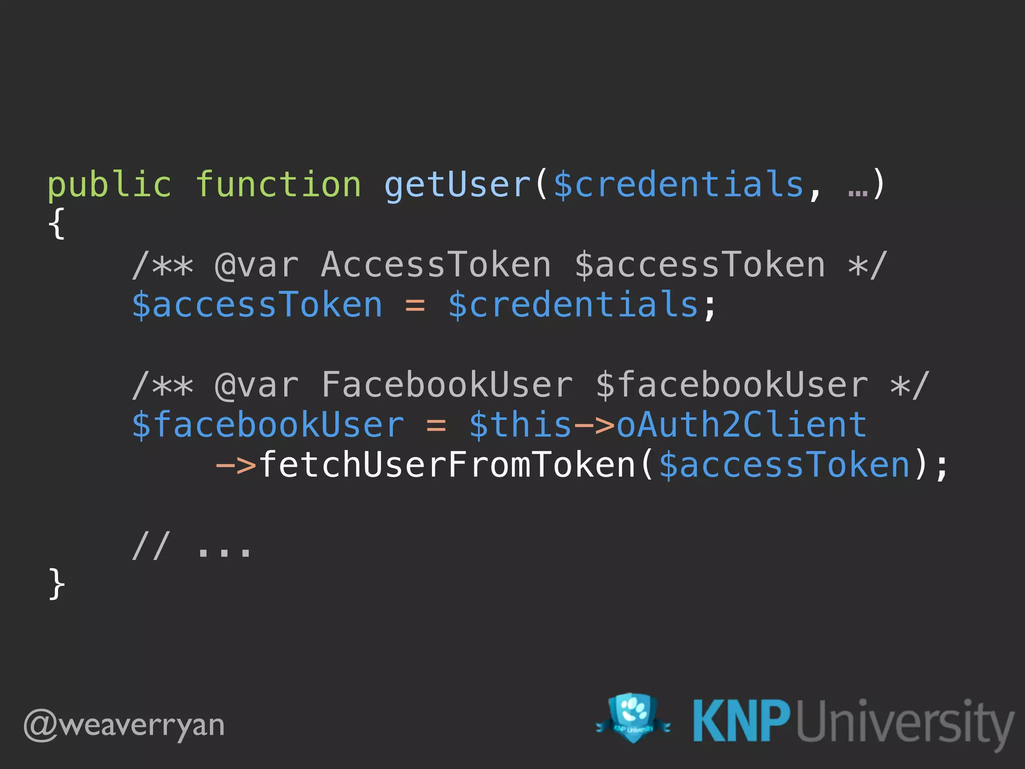 public function getUser($credentials, …)  {  /** @var AccessToken $accessToken */  $accessToken = $credentials;    /** @var FacebookUser $facebookUser */  $facebookUser = $this->oAuth2Client  ->fetchUserFromToken($accessToken);    // ...  } @weaverryan 
