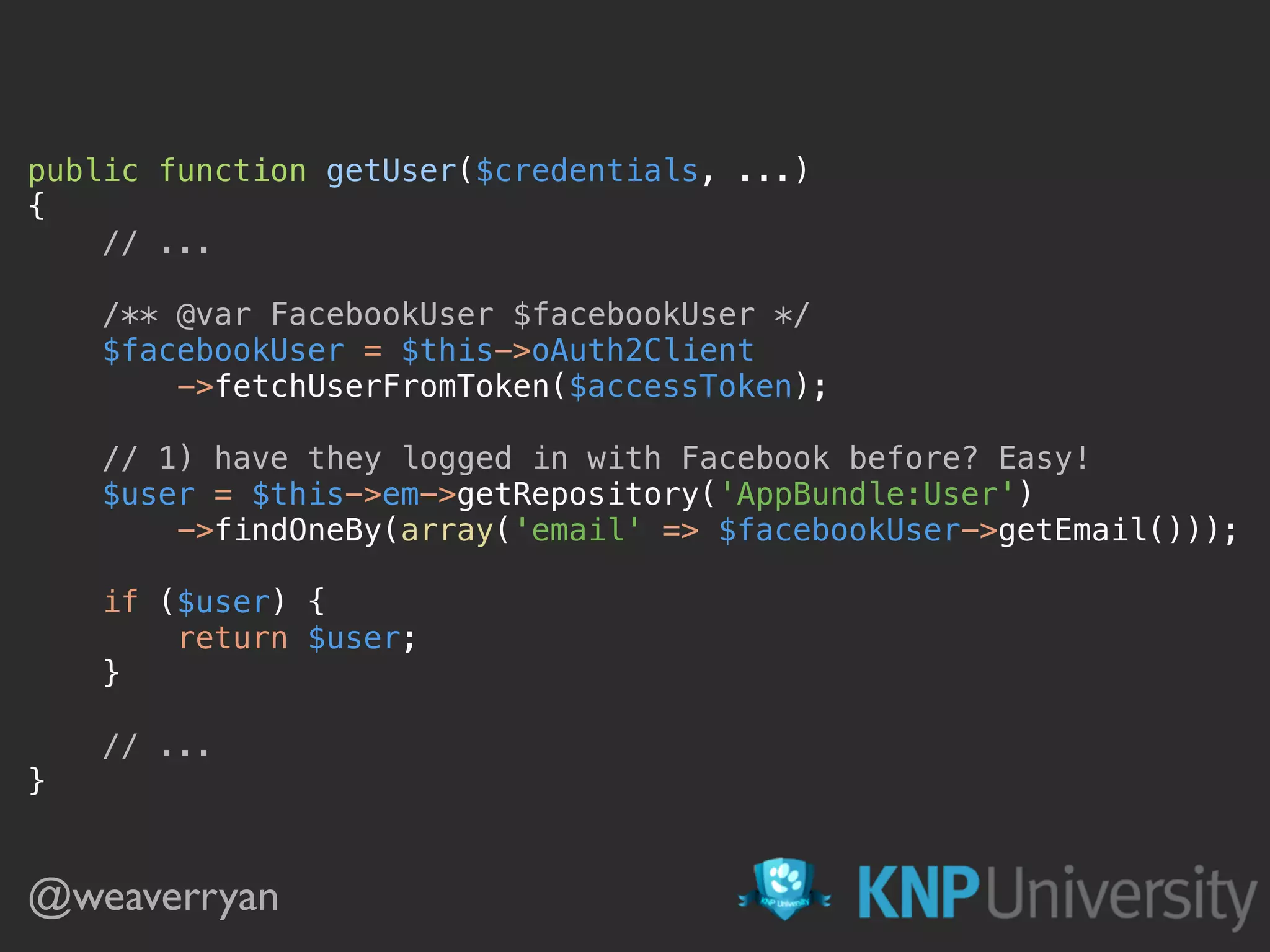 @weaverryan public function getUser($credentials, ...)  {  // ...    /** @var FacebookUser $facebookUser */  $facebookUser = $this->oAuth2Client  ->fetchUserFromToken($accessToken);    // 1) have they logged in with Facebook before? Easy!  $user = $this->em->getRepository('AppBundle:User')  ->findOneBy(array('email' => $facebookUser->getEmail()));    if ($user) {  return $user;  }    // ...  } 