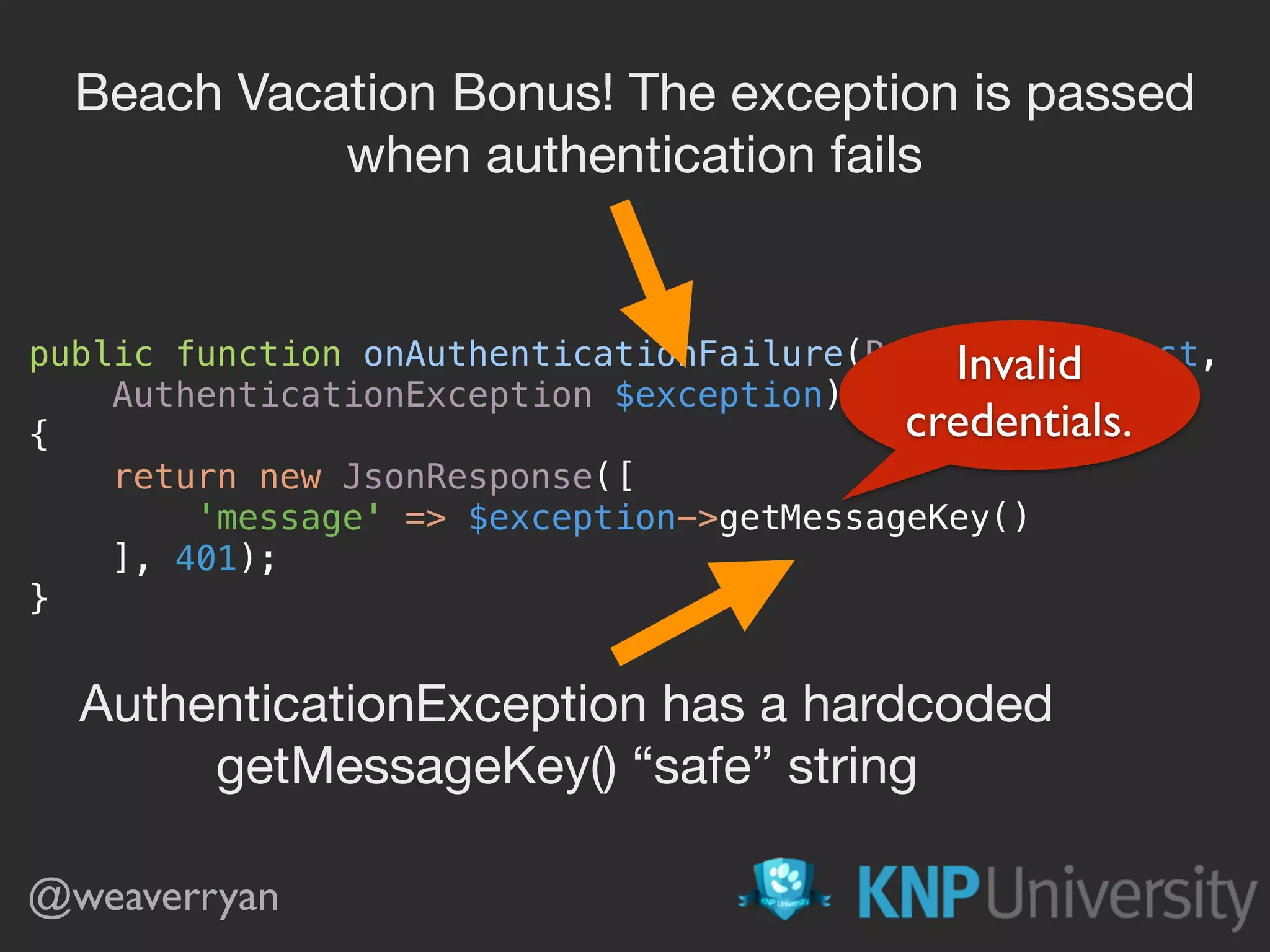 public function onAuthenticationFailure(Request $request, AuthenticationException $exception)  {  return new JsonResponse([  'message' => $exception->getMessageKey()  ], 401);  } @weaverryan Beach Vacation Bonus! The exception is passed when authentication fails AuthenticationException has a hardcoded getMessageKey() “safe” string Invalid credentials. 