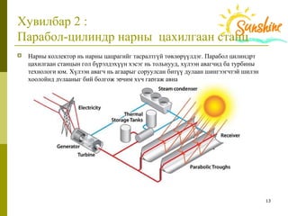 13
Хувилбар 2 :
Парабол-цилиндр нарны цахилгаан станц
 Нарны коллектор нь нарны цацрагийг тасралтгүй төвлөрүүлдэг. Парабол цилиндрт
цахилгаан станцын гол бүрэлдэхүүн хэсэг нь тольнууд, хүлээн авагчид ба турбины
технологи юм. Хүлээн авагч нь агаарыг соруулсан битүү дулаан шингээгчтэй шилэн
хоолойнд дулааныг бий болгож эрчим хүч гаргаж авна
 