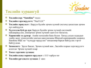 3
Төслийн хураангуй
 Төслийн нэр: “Sunshine” төсөл
 Төслийн хэрэгжүүлэгч: “Nael LLC”
 Төслийн зориулалт : Баруун бүсийн эрчим хүчний системд цахилгаан эрчим 
хүч нийлүүлэх 
 Хүлээгдэж буй үр дүн: Баруун бүсийн эрчим хүчний системийг 
найдваржуулах, импортын эрчим хүчний хэрэглээг багасгах. 
 Хөрөнгийн эх үүсвэр: Азийн хөгжлийн банк болон  Хятад улсын гадаадын 
эдийн засаг технологийн хамтын ажиллагааны Шанхай корпорацийн хооронд 
Sunshine НЦС-ыг “түлхүүр гардуулах” нөхцөлөөр барьж байгуулах гэрээг 
байгуулсан.
 Захиалагч:  Эрдэс баялаг, Эрчим хүчний яам , Засгийн газрын хэрэгжүүлэгч 
агентлаг Эрчим хүчний газар
 Төсөл хэрэгжих хугацаа:
 Төслийн ахны хөрөнгө оруулалт : 15.5 тэрбум төг
 Төслийн үргэлжлэх хугацаа: 2  жил
 