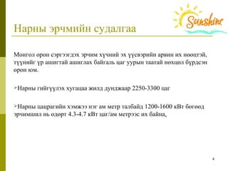 4
Нарны эрчмийн судалгаа
Монгол орон сэргээгдэх эрчим хүчний эх үүсвэрийн арвин их нөөцтэй, 
түүнийг үр ашигтай ашиглах байгаль цаг уурын таатай нөхцөл бүрдсэн 
орон юм.
Нарны гийгүүлэх хугацаа жилд дунджаар 2250-3300 цаг 
Нарны цацрагийн хэмжээ нэг ам метр талбайд 1200-1600 кВт бөгөөд 
эрчимшил нь өдөрт 4.3-4.7 кВт цаг/ам метрээс их байна.
 