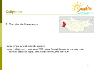 6
Байршил
 Ховд аймгийн Чандмань сум
Нарны эрчим хүчний нөөцийн хэмжээ:
Нарны  гийгүүлэх хугацаа жилд 2800 цагаас багагүй бөгөөд нэг ам метр нэгж 
талбайд харгалзах наpны эpчимийн хэмжээ өдөрт 5кВт.ц/м2
 
