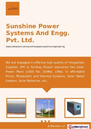 A Member of
Sunshine Power
Systems And Engg.
Pvt. Ltd.
www.indiamart.com/sunshinepowersystems-engineering
We are engaged in oﬀering high quality of Integrated,
Supplier, EPC & Turnkey Project execution like Solar
Power Plant (1000 Kw, 100Kw, 10Kw, in aﬀordable
Price), Photavaltic and thermal Systems, Solar Water
heaters, Solar Batteries, etc.
 