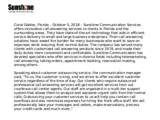 Coral Gables, Florida – October 5, 2018 – Sunshine Communication Services
offers innovative call-answering services to clients in Florida and the
surrounding areas. They have state-of-the-art technology that aids in efficient
service delivery to small and large business enterprises. Their call answering
solutions have eased the burden for many businesses who want to save on
expenses while ensuring their normal duties. The company has served many
clients with customized call answering products since 1974, and made their
daily duties more convenient and comfortable. Sunshine Communication has
devoted specialists who offer services in diverse fields including telemarketing,
call answering, taking orders, appointment booking, reservation making,
among others.
Speaking about customer outsourcing service, the communication manager
said, "To us, the customer is king, and we strive to offer excellent customer
service regardless of the time of day. Our clients who require outsourced
professional call answering services will get excellent services from out
courteous call center agents. Our staff are organized in a multi-tier support
system that allows them to analyze and separate urgent calls from the normal
calls. Outsourcing your customer services to us will help you contain call
overflows and also minimizes expenses for hiring the front office staff. We will
professionally take your messages and orders, make reservations, process
your credit cards and much more.”
 
