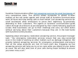 Sunshine Communication offers live answering services for small businesses at
very competitive rates. This service allows companies to attend to other
matters as the call center agents and virtual staff at Sunshine Communication
work 24 hours each day taking calls on their behalf. Live answering services for
small businesses allow enterprises to prove their legitimacy by personally
attending to their customers. The agents at Sunshine communication guide
callers through all protocols as pre-designed by their clients following approved
scripts. Now businesses can go to their meetings and carry out other duties
without worrying about their customers because they are in the best hands
with Sunshine Communication.
Speaking about emergency restoration answering service, the project manager
said, “ Our emergency restoration services ensure that you stay connected
even in the midst of working on other matters such as damage mitigation. We
provide tailored answering services for emergency professionals and ensure
that all the setup protocols are met 24 hours each day. Engaging our live
answering services will help you to cut on costs while you attend to your duties
as usual. We will also take care of your calls during major holidays to ensure
you never miss a call.”
 