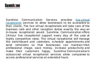 Sunshine Communication Services provides live virtual
receptionist services to allow businesses to be accessible to
their clients. The live virtual receptionists will take care of the
business calls and other reception duties exactly the way an
in-house receptionist would. Sunshine Communication offers
24-hour live receptionist support every day of the year at
highly competitive rates. The virtual receptionist will manage
the switchboard and calendars, schedule appointments and
send reminders so that businesses can maintain their
professional image, save money, increase productivity and
make their customers happy. Sunshine Communication's
outsourced virtual receptionist services allow companies to
access professional services at extended hours.
 