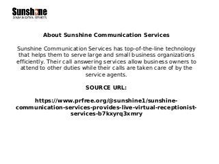 About Sunshine Communication Services
Sunshine Communication Services has top-of-the-line technology
that helps them to serve large and small business organizations
efficiently. Their call answering services allow business owners to
attend to other duties while their calls are taken care of by the
service agents.
SOURCE URL:
https://www.prfree.org/@sunshine1/sunshine-
communication-services-provides-live-virtual-receptionist-
services-b7kxyrq3xmry
 