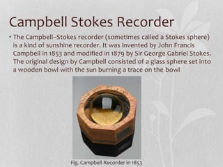 Campbell Stokes Recorder
• The Campbell–Stokes recorder (sometimes called a Stokes sphere)
is a kind of sunshine recorder. It was invented by John Francis
Campbell in 1853 and modified in 1879 by Sir George Gabriel Stokes.
The original design by Campbell consisted of a glass sphere set into
a wooden bowl with the sun burning a trace on the bowl
Fig. Campbell Recorder in 1853
 