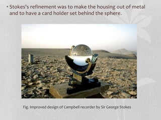 Fig. Improved design of Campbell recorder by Sir George Stokes
• Stokes's refinement was to make the housing out of metal
and to have a card holder set behind the sphere.
 