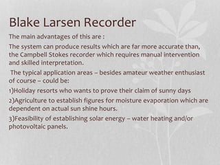 Blake Larsen Recorder
The main advantages of this are :
The system can produce results which are far more accurate than,
the Campbell Stokes recorder which requires manual intervention
and skilled interpretation.
The typical application areas – besides amateur weather enthusiast
of course – could be:
1)Holiday resorts who wants to prove their claim of sunny days
2)Agriculture to establish figures for moisture evaporation which are
dependent on actual sun shine hours.
3)Feasibility of establishing solar energy – water heating and/or
photovoltaic panels.
 