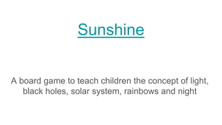 Sunshine
A board game to teach children the concept of light,
black holes, solar system, rainbows and night
 