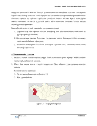 “Sunshine” Нарны цахилгаан станц барих төсөл
14 Nael LLC 2014/05/01
газруудыг түшиглэн 24 МВт-аас багагүй дулааны цахилгаан станц барих судалгааг хийж хувийн
хөрөнгө оруулалтаар цахилгаан станц бариулан энэ системийн тогтвортой найдвартай ажиллагааг
хангахын зэрэгцээ бүс нутгийн хэрэгцээтэй уялдуулан чадлыг 60 МВт хүртэл нэмэгдүүлэн
Мянгад-Улиастайн 220 кВ-ын ЦДАШ-ыг барьж Алтай-Улиастайн системтэй холбон нэгдсэн
систем үүсгэх шаардлагатай.
Баруун бүсийн эрчим хүчний системийн тулгамдсанасуудлууд
1. Дөргөний УЦС-тай зэрэгцээ ажиллах, импортоор авах цахилгааны чадлыг хаах шинэ эх
үүсвэр барих судалгаа хийх
2.Үйл ажиллагааны зардлыг бууруулах, үнэ тарифын тооцоог боловсронгуй болгож санхүү
эдийн засгийн байдлыг сайжруулах
3. Системийн найдвартай ажиллагааг дээшлүүлэх судалгаа хийж, техникийн шинэчлэлийн
хөтөлбөр хэрэгжүүлэх.
4. Маркетингийн стратеги
1. Product: Манай станцын бүтээгдэхүүн болох цахилгаан эрчим хүчээр хэрэглэгчдийг
тасралтгүй, найдвартай хангана.
2. Place: Бид нарны эрчим хүчний үүсгүүрүүдээ Ховд аймагт суурилуулахаар сонголт
хийсэн.
Сонголт хийсэн шалтгаан:
1. Эрчим хүчний системд холбогдоогүй
2. Цаг уурын байдал
Зураг 4.1. Газарзүйн байршил
 