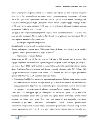 “Sunshine” Нарны цахилгаан станц барих төсөл
15 Nael LLC 2014/05/01
Нутаг дэвсгэрийн өвөрмөц тогтоц нь эх газрын цаг уурын эрс тэс өвөрмөц нөхцлийг
бүрдүүлдэг. Энэ нь машбогино хугацаанд хоног, улирлын агаарын температур хэлбэлзэж,
жигд бус тунадасны хувиарлалт өвөлдөө хүйтэн, зундаа огцом халдаг онцлогуудтай.
Салхины жилийн дундаж хурд 1,8 м/сек ба ноёлох чиг нь хойд ба баруун хойд зүг. Зундаа
35-40 хэм хүртэл халж, өвөлдөө 32-40 хэм хүртэл хүйтэрдэг. Дулааны улиралд нам дор
газраа зунд 35-40 хэм хүртэл халдаг.
Цаг уурын ийм өвөрмөц байдал хүйтний улиралд нэгэн адил ажиглагдана. Тухайлбал өвөл
олон жилийн дунджаар -30 хэм хүйтрэх ба хүйтний оргил үе болох нэгдүгээр сард -40 хэм
давж хүйтрэх явдал жил бүр давтагдана.
3. Газар зүйн байршил тохиромжтой
Ховд аймгийн эрчим хүчний нөөцийн мэдээлэл:
Нарны гийгүүлэх хугацаа жилд 2800 цагаас багагүй бөгөөд нэг ам метр нэгж талбайд
харгалзах наpны эpчимийн хэмжээ өдөрт 5кВт/ц/м2.
4. Эдийн засаг хүн амын байдал
Ховд аймаг нь 17 сум, 91 багтай, хүн ам 78.4 мянга, 20.0 мянган өрхтэй жилдээ 91.6
тэрбум төгрөгийн дотоодын нийт бүтээгдэхүүн үйлдвэрлэж буй нь нэг хүнд дунджаар 1.2
сая төгрөг буюу 1100 гаруй доллар ноогдож байна. Аймгийн эдийн засгийн гол салбар
болох ХАА-н салбар нь дотоодын нийт бүтээгдэхүүний үйлдвэрлэлийн 56.5 % буюу 64.8
тэрбум төгрөгийн үйлдвэрлэл эзэлж байна. 7320 малчин өрх мал аж ахуйн үйлдвэрлэл
эрхэлж 15269 малчид МАА-н салбарт ажиллаж байна.
3. Promuotion:Nael LLC нь маркетинг удирдлагатай компани байхыг зорьж маркетингийн
үйл ажиллагаандаа ихээхэн анхаарч байгаа тул уг албыг бие даалган зохион байгуулах
шаардлагатай юм. Түүнчлэн тус компанийн эрхэм зорилгын гол хэсэг нь хэрэглэгчдээ
эн тэргүүнд хүндэтгэж, чанартай үйлчилгээгээр салбартаа тэргүүлэгч байх юм
“Nael LLC”-ээс нийлүүлж буй уг төхөөрөмж нь цахилгаан эрчим хүчээр хангагдаж
чадаагүй алслагдсан аймаг сум хөдөөгийн айл өрхөд болон сэргээгдэх эрчим хүчийг
дэмжиж их хотын хорт утааг бууруулах чин хүсэлтэй ард иргэдийн хэрэгцээнд
нийцэхүйцээр үнэ хямд, хөнгөлөлт урамшуулалт сайтай, нэмэлт үйлчилгээний
сонголттой, сонирхолтой байлгаж чадвал компаний хэрэглэгчдийн тоо олон, газар нутгийн
хамрах хүрээ өргөн, нэр хүндтэй гэсэн давуу тал дээрээ суурилан идэвхжүүлэлтийн арга
 