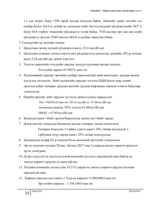 “Sunshine” Нарны цахилгаан станц барих төсөл
23 Nael LLC 2014/05/01
1.2 сая төгрөг буюу 1100 гаруй доллар ноогдож байна. Аймгийн эдийн засгийн гол
салбар болох ХАА-н салбар нь дотоодын нийт бүтээгдэхүүний үйлдвэрлэлийн 56.5 %
буюу 64.8 тэрбум төгрөгийн үйлдвэрлэл эзэлж байна. 7320 малчин өрх мал аж ахуйн
үйлдвэрлэл эрхэлж 15269 малчид МАА-н салбарт ажиллаж байна.
7. Санхүүгийн үр дүнгийн тооцоо
1. Цахилгаан эрчим хүчний үйлдвэрлэл жилд 22.4 сая кВт.цаг
2. Цахилгаан станцын дотоод хэрэгцээнд үйлдвэрлэсэн цахилгаан эрчмийн 10%-р тооцож
жилд 2.24 сая кВт.цаг эрчим хэрглэнэ.
3. Үндсэн хөрөнгийн элэгдлийн зардлыг шулуун шугамын аргаар тооцсон
Элэгдлийн зардал=617687.6 мян.төг
4. Хөдөлмөрийн зардлыг эрчмийн салбарт ажиллаж буй нийт ажилчдын дундаж цалинг
үндэслэн тогтоосон. Нийт цалингийн зардлыг тогтоон НДШ болон хувь хүний
орлогын албан татварыг оруулан жилийн дундаж инфляцын төвшинг нэмсэн байдлаар
тооцоолсон
5. Өөрийн өртгийг нийт зардлыг түгээсэн эрчим хүчинд харьцуулан
Ө/ө= 956556.82 мян.төг /20.16 сая.кВт.ц= 47.44төг/кВт.цаг
төлөвлсөн ашигаа /30%/ нэмээд 61.68төг/кВт.цаг
НӨАТ = 67.85төг/кВт.цаг
6. Балансын ашиг= Нийт орлого/Борлуулсан эрчим хүч/-Нийт зардал
7. Цэвэр ашгийг тооцохдоо балансын ашгаас татварыг хасаж тооцоолсон
Татварыг бодохдоо 3 тэрбум хүртэл ашигт 10% татвар ноогдуулж 3
тэрбумаас илүү гарсан ашигт 25% татвар ноогдуулсан
8. Дискаунтын коэфф 8% р тооцож бэлэн мөнгөний эргэлтийг тооцоолсон.
9. Эргэн төлөгдөх хугацаа 20 жил бөгөөд 2037 оны 2-улиралд анхны хөрөнгө оруулалт
эргэн төлөгдөнө.
10. Дээрх үзүүлэлтээс үндэслэн цэвэр өнөөгийн үнэ цэнэ харьцангүй сайн байгаа нь
төсөлд хөрөнгө оруулах нь ашигтай юм.
11. Төслийн өгөөжийн дотоод хувь 14.31% гарсан нь төсөлд хөрөнгө оруулах боломж
харьцангүй сайн
12. Хөрөнгө оруулалтын хэмжээ : Үндсэн хөрөнгө 13.480.000,0 мян.төг
Эргэлтийн хөрөнгө : 1.194.190,0 мян.төг
 