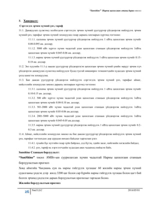 “Sunshine” Нарны цахилгаан станц барих төсөл
26 Nael LLC 2014/05/01
8. Хавсралт:
Сэргээгдэх эрчим хүчний үнэ, тариф
11.1. Дамжуулах сүлжээнд холбогдсон сэргээгдэх эрчим хүчний үүсгүүрээр үйлдвэрлэж нийлүүлэх эрчим
хүчний үнэ, тарифыг эрчим хүчний зохицуулах газар дараахь хязгаарын хүрээнд тогтооно:
11.1.1. салхины эрчим хүчний үүсгүүрээр үйлдвэрлэж нийлүүлэх 1 кВтц цахилгаан эрчим хүчийг
0.08-0.095 ам. доллар;
11.1.2. 5000 кВт хүртэл хүчин чадалтай усан цахилгаан станцын үйлдвэрлэж нийлүүлэх 1кВтц
цахилгаан эрчим хүчийг 0.045-0.06 ам. доллар;
11.1.3. нарны эрчим хүчний үүсгүүрээр үйлдвэрлэж нийлүүлэх 1 кВтц цахилгаан эрчим хүчийг 0.15-
0.18 ам. доллар.
11.2. Энэ хуулийн 11.1-д заасан үүсгүүрээр үйлдвэрлэсэн цахилгаан эрчим хүчний үнийн зөрүүг эрчим хүч
үйлдвэрлэн дамжуулах сүлжээнд нийлүүлдэг бусад тусгай зөвшөөрөл эзэмшигчдийн худалдах эрчим хүчний
үнэд шингээн зохицуулна.
11.3. Бие даасан үүсгүүрээр үйлдвэрлэн нийлүүлэх сэргээгдэх эрчим хүчний үнэ, тарифыг аймаг,
нийслэлийн зохицуулах зөвлөл дараахь хязгаарын хүрээнд тогтооно:
11.3.1. салхины эрчим хүчний үүсгүүрээр үйлдвэрлэж нийлүүлэх 1 кВтц цахилгаан эрчим хүчийг
0.10-0.15 ам. доллар;
11.3.2. 500 кВт хүртэл хүчин чадалтай усан цахилгаан станцын үйлдвэрлэж нийлүүлэх 1кВтц
цахилгаан эрчим хүчийг 0.08-0.10 ам. доллар;
11.3.3. 501-2000 кВт хүчин чадалтай усан цахилгаан станцын үйлдвэрлэж нийлүүлэх 1кВтц
цахилгаан эрчим хүчийг 0.05-0.06 ам.доллар;
11.3.4. 2001-5000 кВт хүчин чадалтай усан цахилгаан станцын үйлдвэрлэж нийлүүлэх 1кВтц
цахилгаан эрчим хүчийг 0.045-0.05 ам.доллар;
11.3.5. нарны эрчим хүчний үүсгүүрээр үйлдвэрлэж нийлүүлэх 1 кВтц цахилгаан эрчим хүчийг 0.2-
0.3 ам. доллар.
11.4. Аймаг, нийслэлийн зохицуулах зөвлөл нь бие даасан үүсгүүрээр үйлдвэрлэж нийлүүлэх эрчим хүчний
үнэ, тарифыг тогтоохдоо дор дурдсан нөхцөл байдлыг харгалзан үзнэ:
11.4.1. тухайн бүс нутгийн газар зүйн байрлал, дэд бүтэц, эдийн засаг, нийгмийн хөгжлийн байдал;
11.4.2. үнэ, тариф нь хэрэглэгчдийн худалдан авах чадавхид нийцсэн байх.
Sunshine Станцын борлуулалт:
“SunShine” төсөл :8МВт-ын суурилагсан хүчин чадалтай Нарны цахилгаан станцын
борлуулалтын прогноз
Ховд аймгийн Чандмань сум нь нарны гийгүүлэх хугацааг 60 жилийн нарны эрчим хүчний
судалгааны үндсэн дээр жилд 3200 цаг болон сар бүрийн нарны гийгүүлэх хугацаа болон цагт бий
болгох эрчимд үндэслэн дараах борлуулалтын прогнозыг гаргасан болно.
Жилийн борлуулалтын прогноз
 