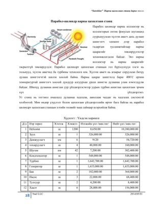 “Sunshine” Нарны цахилгаан станц барих төсөл
28 Nael LLC 2014/05/01
Парабол-цилиндр нарны цахилгаан станц
Парабол цилиндр нарны коллектор нь
коллекторын оптик фокусын шугаманд
суурьшуулсан хүлээн авагч дахь дулаан
шингээгч элемент дээр парабол
гадаргын тусламжтайгаар нарны
цацрагийг төвлөрүүлэхээр
зохиомжлогдсон байдаг. Энэ нарны
коллектор нь нарны цацрагийг
тасралтгүй төвлөрүүлдэг. Парабол цилиндрт цахилгаан станцын гол бүрэлдэхүүн хэсэг нь
тольнууд, хүлээн авагчид ба турбины технологи юм. Хүлээн авагч нь агаарыг соруулсан битүү
дулаан шингээгчтэй шилэн хоолой байна. Нарны цацраг шингэхэд бараг 400˚С орчим
температуртай шингээгч хоолой дундуур алгуурхан урсах шингэн дулаанаа улам нэмэгдүүлж
байдаг. Ийнхүү дулаанаа ашиглан уур үйлдвэрлэсэнээр уурын турбин ашиглан цахилгаан эрчим
хүч үйлдвэрлэнэ.
Уг станц нь тогтмол ачаалалд дулаанаа хадгалж, ажиллаж чаддаг нь хадгалах системтэй
холбоотой. Мөн өндөр үзүүлэлт болон цахилгаан үйлдвэрлэлийн өртөг бага байгаа нь парабол
цилиндрт цахилгаан станцын хэтийн төлвийг маш сайнаар илэрхийлж байна.
Хүснэгт : Үндсэн хөрөнгө
Д/д Нэр төрөл Х/нэгж Хэмжээ Нэгжийн үнэ /мян.төг/ Нийт үнэ /мян.төг/
1 Heliostat ш 1200 8,650.00 10,380,000.00
2 Зуух ш 1 326,000.00 326,000.00
3 Дамжуулагч км 6 9120 54,720.00
4 тохируулагч ш 4 40,000.00 160,000.00
5 Шугам км 42 7,200.00 302,400.00
6 Кондтенсатор ш 1 548,000.00 548,000.00
7 Турбин ш 1 1,642,700.00 1,642,700.00
8 Генератор ш 1 1,653,000.00 1,653,000.00
9 Бак ш 2 182,000.00 364,000.00
10 Насос ш 3 22,800.00 68,400.00
11 Тулгуур ш 2 4,200.00 8,400.00
12 Хаалт ш 6 28,000.00 156,000.00
 