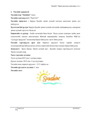 “Sunshine” Нарны цахилгаан станц барих төсөл
3 Nael LLC 2014/05/01
1. Төслийн хураангуй
Төслийн нэр: “Sunshine” төсөл
Төслийн хэрэгжүүлэгч: “Nael LLC”
Төслийн зориулалт : Баруун бүсийн эрчим хүчний системд цахилгаан эрчим хүч
нийлүүлэх
Хүлээгдэж буй үр дүн: Баруун бүсийн эрчим хүчний системийг найдваржуулах, импортын
эрчим хүчний хэрэглээг багасгах.
Хөрөнгийн эх үүсвэр: Азийн хөгжлийн банк болон Хятад улсын гадаадын эдийн засаг
технологийн хамтын ажиллагааны Шанхай корпорацийн хооронд Sunshine НЦС-ыг
“түлхүүр гардуулах” нөхцөлөөр барьж байгуулах гэрээг байгуулсан.
Төслийг хэрэгжүүлэх арга зам: Хөрөнгө оруулагч болон төрийн дэмжлэг
туслалцаатайгаар байгууллагын дотоод стратегийн бодлогоор станцын барьж байгуулах
Захиалагч: Эрдэс баялаг, Эрчим хүчний яам , Засгийн газрын хэрэгжүүлэгч агентлаг
Эрчим хүчний газар
Төсөл хэрэгжих хугацаа:
Эхлэх хугацаа:2015 оны 1 дугаар улирал
Дуусах хугацаа: 2015 оны 4 дүгээр улирал
Төслийн ахны хөрөнгө оруулалт : 15.5 тэрбум төг
Төслийн үргэлжлэх хугацаа: 2 жил
Төслийн лого:
 